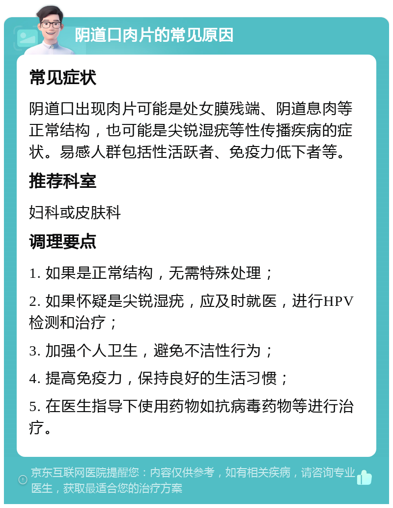 阴道口肉片的常见原因 常见症状 阴道口出现肉片可能是处女膜残端、阴道息肉等正常结构，也可能是尖锐湿疣等性传播疾病的症状。易感人群包括性活跃者、免疫力低下者等。 推荐科室 妇科或皮肤科 调理要点 1. 如果是正常结构，无需特殊处理； 2. 如果怀疑是尖锐湿疣，应及时就医，进行HPV检测和治疗； 3. 加强个人卫生，避免不洁性行为； 4. 提高免疫力，保持良好的生活习惯； 5. 在医生指导下使用药物如抗病毒药物等进行治疗。