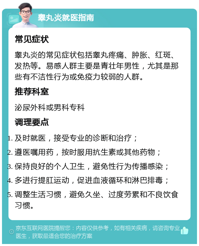 睾丸炎就医指南 常见症状 睾丸炎的常见症状包括睾丸疼痛、肿胀、红斑、发热等。易感人群主要是青壮年男性，尤其是那些有不洁性行为或免疫力较弱的人群。 推荐科室 泌尿外科或男科专科 调理要点 及时就医，接受专业的诊断和治疗； 遵医嘱用药，按时服用抗生素或其他药物； 保持良好的个人卫生，避免性行为传播感染； 多进行提肛运动，促进血液循环和淋巴排毒； 调整生活习惯，避免久坐、过度劳累和不良饮食习惯。