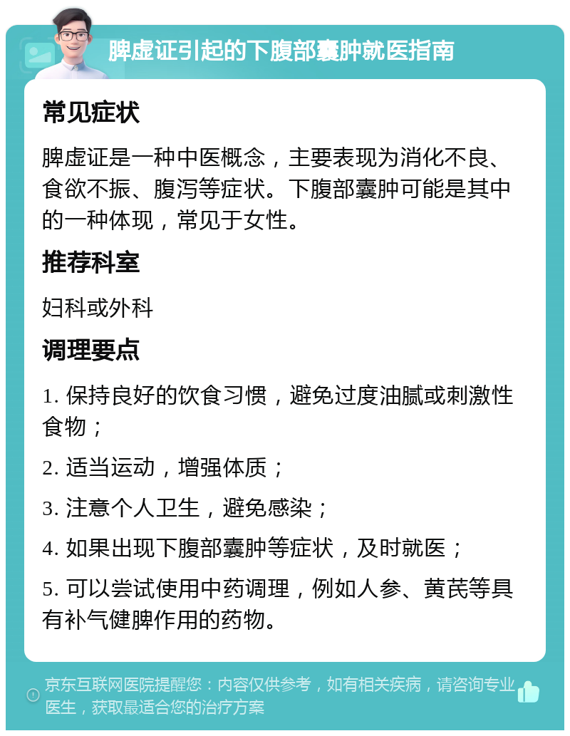 脾虚证引起的下腹部囊肿就医指南 常见症状 脾虚证是一种中医概念，主要表现为消化不良、食欲不振、腹泻等症状。下腹部囊肿可能是其中的一种体现，常见于女性。 推荐科室 妇科或外科 调理要点 1. 保持良好的饮食习惯，避免过度油腻或刺激性食物； 2. 适当运动，增强体质； 3. 注意个人卫生，避免感染； 4. 如果出现下腹部囊肿等症状，及时就医； 5. 可以尝试使用中药调理，例如人参、黄芪等具有补气健脾作用的药物。