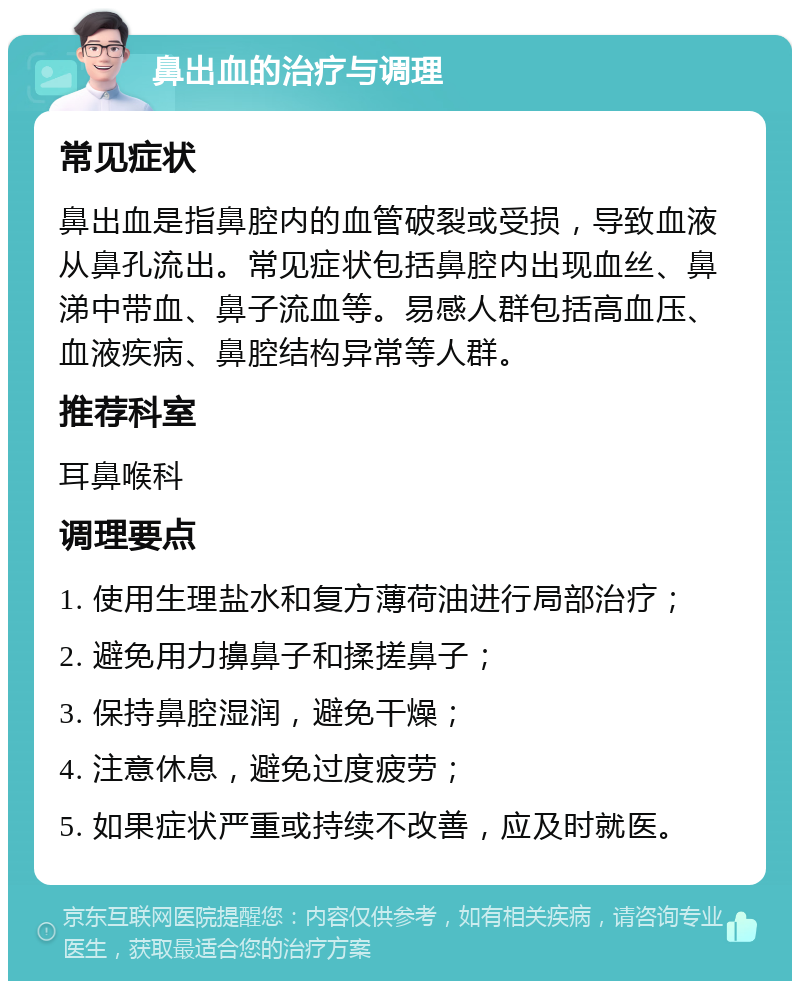 鼻出血的治疗与调理 常见症状 鼻出血是指鼻腔内的血管破裂或受损，导致血液从鼻孔流出。常见症状包括鼻腔内出现血丝、鼻涕中带血、鼻子流血等。易感人群包括高血压、血液疾病、鼻腔结构异常等人群。 推荐科室 耳鼻喉科 调理要点 1. 使用生理盐水和复方薄荷油进行局部治疗； 2. 避免用力擤鼻子和揉搓鼻子； 3. 保持鼻腔湿润，避免干燥； 4. 注意休息，避免过度疲劳； 5. 如果症状严重或持续不改善，应及时就医。