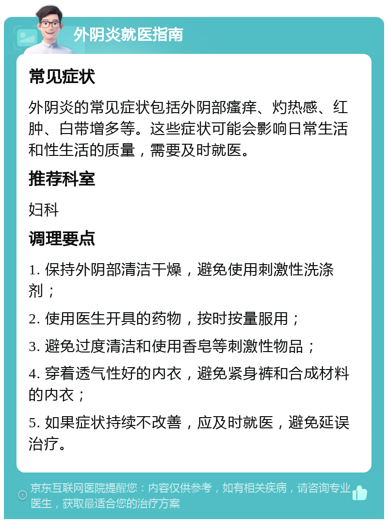 外阴炎就医指南 常见症状 外阴炎的常见症状包括外阴部瘙痒、灼热感、红肿、白带增多等。这些症状可能会影响日常生活和性生活的质量，需要及时就医。 推荐科室 妇科 调理要点 1. 保持外阴部清洁干燥，避免使用刺激性洗涤剂； 2. 使用医生开具的药物，按时按量服用； 3. 避免过度清洁和使用香皂等刺激性物品； 4. 穿着透气性好的内衣，避免紧身裤和合成材料的内衣； 5. 如果症状持续不改善，应及时就医，避免延误治疗。