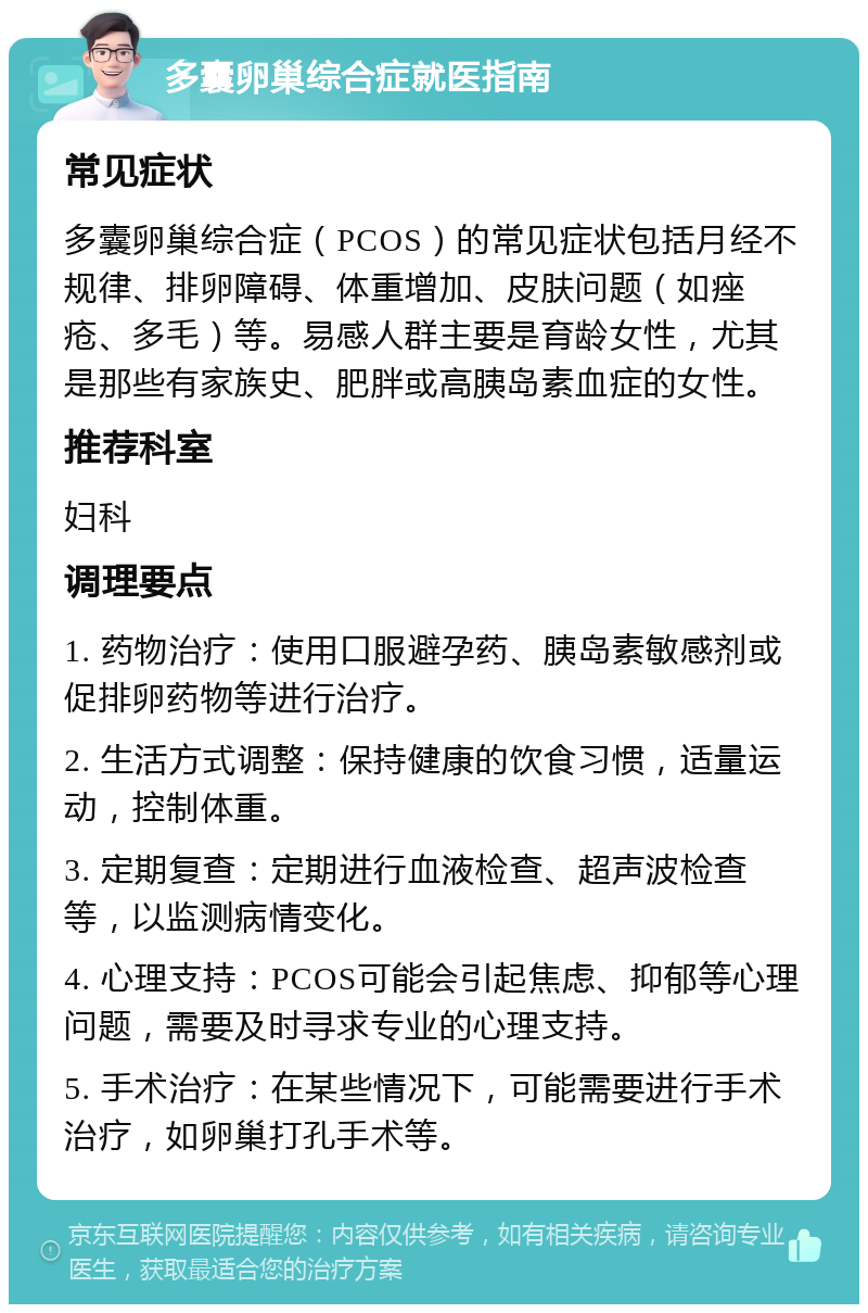 多囊卵巢综合症就医指南 常见症状 多囊卵巢综合症（PCOS）的常见症状包括月经不规律、排卵障碍、体重增加、皮肤问题（如痤疮、多毛）等。易感人群主要是育龄女性，尤其是那些有家族史、肥胖或高胰岛素血症的女性。 推荐科室 妇科 调理要点 1. 药物治疗：使用口服避孕药、胰岛素敏感剂或促排卵药物等进行治疗。 2. 生活方式调整：保持健康的饮食习惯，适量运动，控制体重。 3. 定期复查：定期进行血液检查、超声波检查等，以监测病情变化。 4. 心理支持：PCOS可能会引起焦虑、抑郁等心理问题，需要及时寻求专业的心理支持。 5. 手术治疗：在某些情况下，可能需要进行手术治疗，如卵巢打孔手术等。