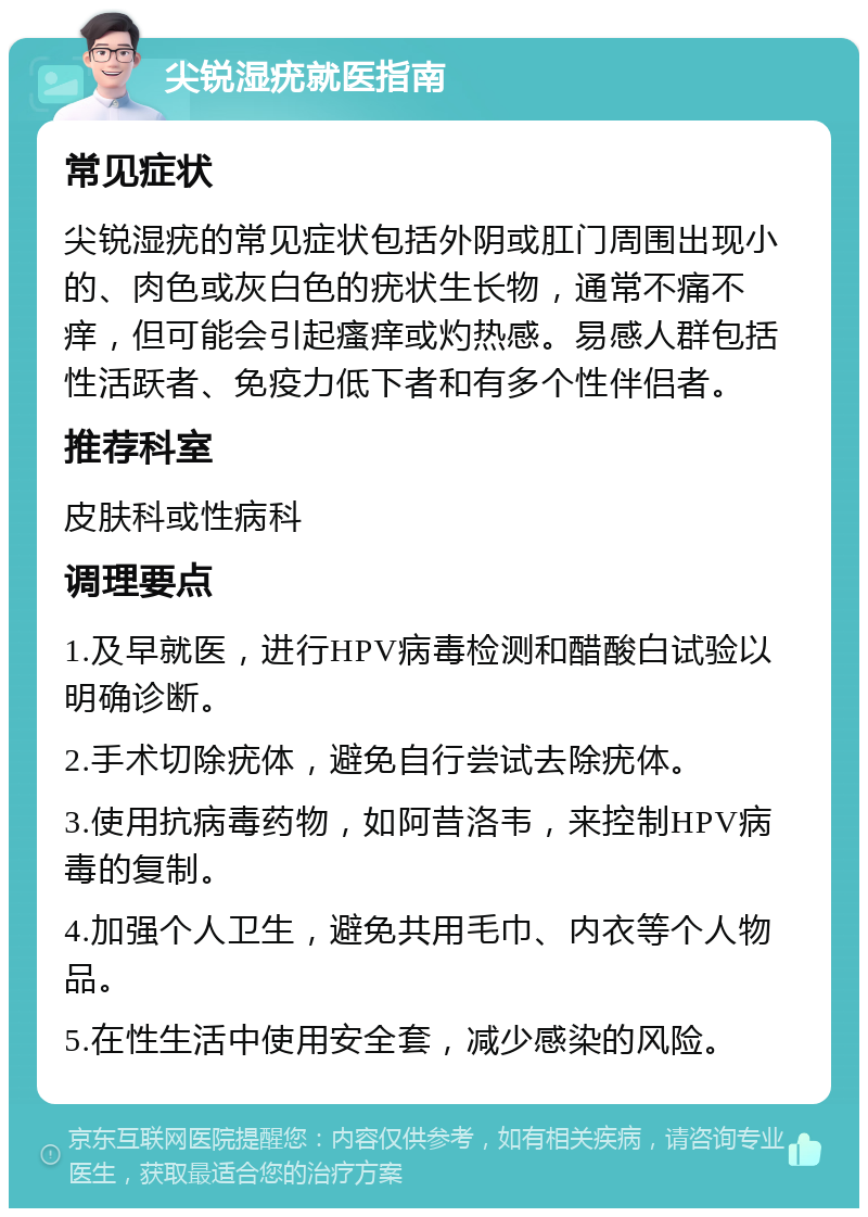 尖锐湿疣就医指南 常见症状 尖锐湿疣的常见症状包括外阴或肛门周围出现小的、肉色或灰白色的疣状生长物，通常不痛不痒，但可能会引起瘙痒或灼热感。易感人群包括性活跃者、免疫力低下者和有多个性伴侣者。 推荐科室 皮肤科或性病科 调理要点 1.及早就医，进行HPV病毒检测和醋酸白试验以明确诊断。 2.手术切除疣体，避免自行尝试去除疣体。 3.使用抗病毒药物，如阿昔洛韦，来控制HPV病毒的复制。 4.加强个人卫生，避免共用毛巾、内衣等个人物品。 5.在性生活中使用安全套，减少感染的风险。