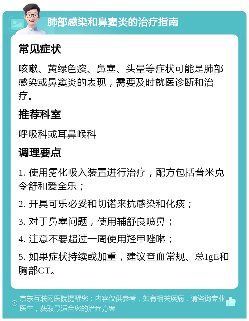 肺部感染和鼻窦炎的治疗指南 常见症状 咳嗽、黄绿色痰、鼻塞、头晕等症状可能是肺部感染或鼻窦炎的表现，需要及时就医诊断和治疗。 推荐科室 呼吸科或耳鼻喉科 调理要点 1. 使用雾化吸入装置进行治疗，配方包括普米克令舒和爱全乐； 2. 开具可乐必妥和切诺来抗感染和化痰； 3. 对于鼻塞问题，使用辅舒良喷鼻； 4. 注意不要超过一周使用羟甲唑啉； 5. 如果症状持续或加重，建议查血常规、总IgE和胸部CT。