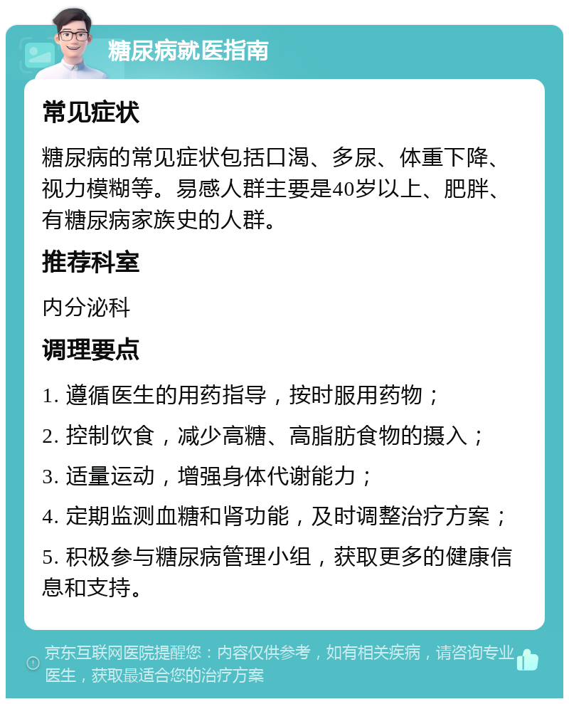 糖尿病就医指南 常见症状 糖尿病的常见症状包括口渴、多尿、体重下降、视力模糊等。易感人群主要是40岁以上、肥胖、有糖尿病家族史的人群。 推荐科室 内分泌科 调理要点 1. 遵循医生的用药指导，按时服用药物； 2. 控制饮食，减少高糖、高脂肪食物的摄入； 3. 适量运动，增强身体代谢能力； 4. 定期监测血糖和肾功能，及时调整治疗方案； 5. 积极参与糖尿病管理小组，获取更多的健康信息和支持。