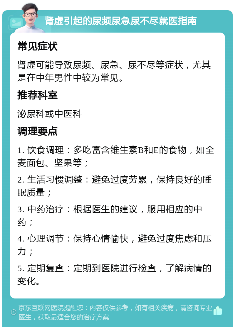 肾虚引起的尿频尿急尿不尽就医指南 常见症状 肾虚可能导致尿频、尿急、尿不尽等症状，尤其是在中年男性中较为常见。 推荐科室 泌尿科或中医科 调理要点 1. 饮食调理：多吃富含维生素B和E的食物，如全麦面包、坚果等； 2. 生活习惯调整：避免过度劳累，保持良好的睡眠质量； 3. 中药治疗：根据医生的建议，服用相应的中药； 4. 心理调节：保持心情愉快，避免过度焦虑和压力； 5. 定期复查：定期到医院进行检查，了解病情的变化。