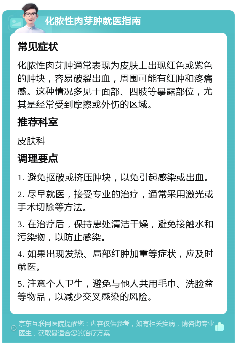 化脓性肉芽肿就医指南 常见症状 化脓性肉芽肿通常表现为皮肤上出现红色或紫色的肿块，容易破裂出血，周围可能有红肿和疼痛感。这种情况多见于面部、四肢等暴露部位，尤其是经常受到摩擦或外伤的区域。 推荐科室 皮肤科 调理要点 1. 避免抠破或挤压肿块，以免引起感染或出血。 2. 尽早就医，接受专业的治疗，通常采用激光或手术切除等方法。 3. 在治疗后，保持患处清洁干燥，避免接触水和污染物，以防止感染。 4. 如果出现发热、局部红肿加重等症状，应及时就医。 5. 注意个人卫生，避免与他人共用毛巾、洗脸盆等物品，以减少交叉感染的风险。