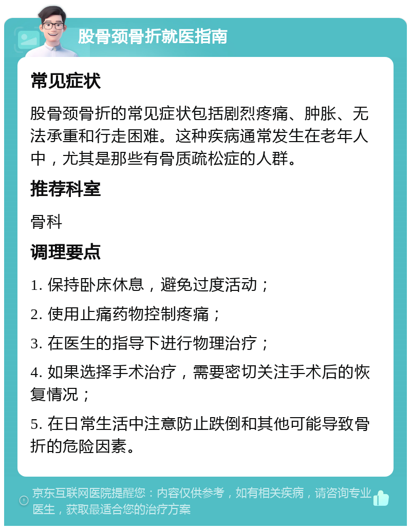 股骨颈骨折就医指南 常见症状 股骨颈骨折的常见症状包括剧烈疼痛、肿胀、无法承重和行走困难。这种疾病通常发生在老年人中，尤其是那些有骨质疏松症的人群。 推荐科室 骨科 调理要点 1. 保持卧床休息，避免过度活动； 2. 使用止痛药物控制疼痛； 3. 在医生的指导下进行物理治疗； 4. 如果选择手术治疗，需要密切关注手术后的恢复情况； 5. 在日常生活中注意防止跌倒和其他可能导致骨折的危险因素。