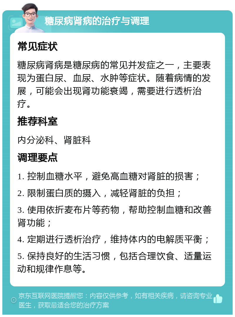 糖尿病肾病的治疗与调理 常见症状 糖尿病肾病是糖尿病的常见并发症之一，主要表现为蛋白尿、血尿、水肿等症状。随着病情的发展，可能会出现肾功能衰竭，需要进行透析治疗。 推荐科室 内分泌科、肾脏科 调理要点 1. 控制血糖水平，避免高血糖对肾脏的损害； 2. 限制蛋白质的摄入，减轻肾脏的负担； 3. 使用依折麦布片等药物，帮助控制血糖和改善肾功能； 4. 定期进行透析治疗，维持体内的电解质平衡； 5. 保持良好的生活习惯，包括合理饮食、适量运动和规律作息等。