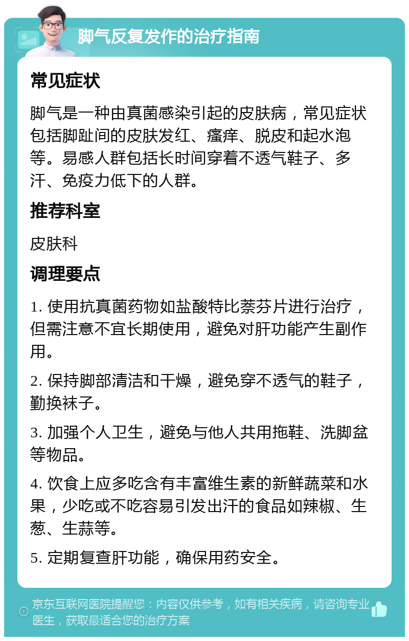 脚气反复发作的治疗指南 常见症状 脚气是一种由真菌感染引起的皮肤病，常见症状包括脚趾间的皮肤发红、瘙痒、脱皮和起水泡等。易感人群包括长时间穿着不透气鞋子、多汗、免疫力低下的人群。 推荐科室 皮肤科 调理要点 1. 使用抗真菌药物如盐酸特比萘芬片进行治疗，但需注意不宜长期使用，避免对肝功能产生副作用。 2. 保持脚部清洁和干燥，避免穿不透气的鞋子，勤换袜子。 3. 加强个人卫生，避免与他人共用拖鞋、洗脚盆等物品。 4. 饮食上应多吃含有丰富维生素的新鲜蔬菜和水果，少吃或不吃容易引发出汗的食品如辣椒、生葱、生蒜等。 5. 定期复查肝功能，确保用药安全。