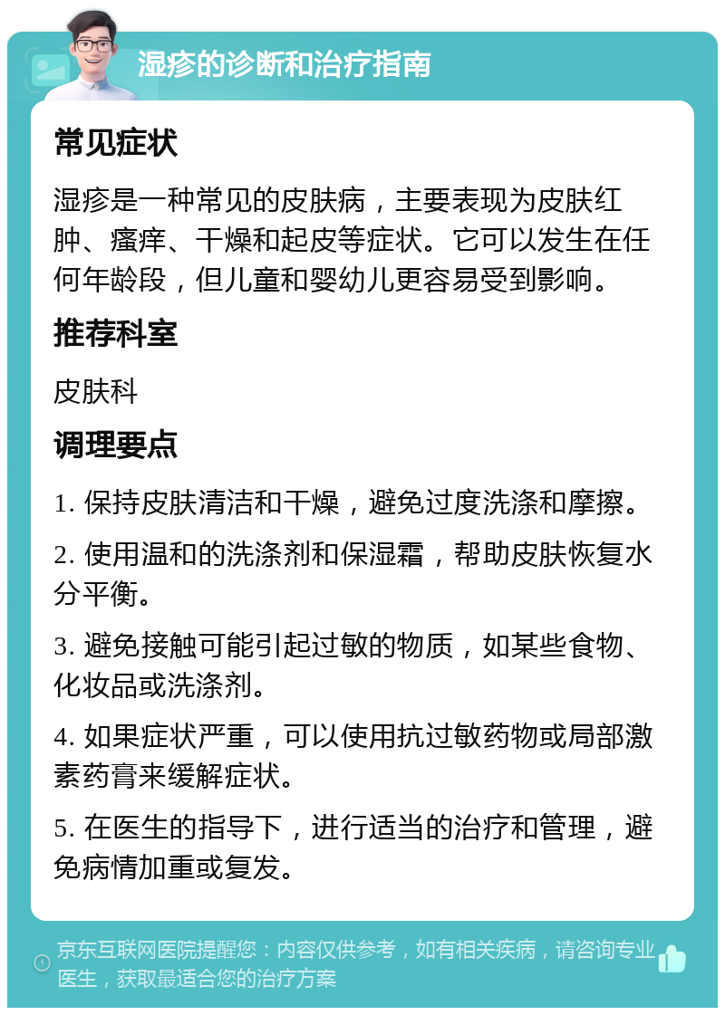 湿疹的诊断和治疗指南 常见症状 湿疹是一种常见的皮肤病，主要表现为皮肤红肿、瘙痒、干燥和起皮等症状。它可以发生在任何年龄段，但儿童和婴幼儿更容易受到影响。 推荐科室 皮肤科 调理要点 1. 保持皮肤清洁和干燥，避免过度洗涤和摩擦。 2. 使用温和的洗涤剂和保湿霜，帮助皮肤恢复水分平衡。 3. 避免接触可能引起过敏的物质，如某些食物、化妆品或洗涤剂。 4. 如果症状严重，可以使用抗过敏药物或局部激素药膏来缓解症状。 5. 在医生的指导下，进行适当的治疗和管理，避免病情加重或复发。