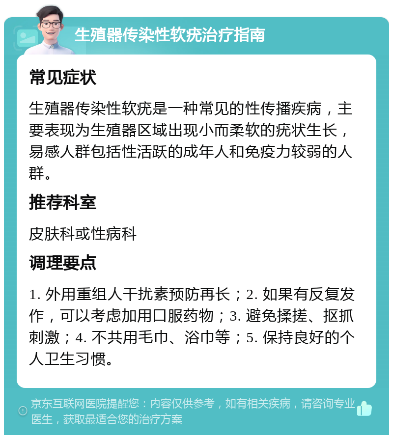 生殖器传染性软疣治疗指南 常见症状 生殖器传染性软疣是一种常见的性传播疾病，主要表现为生殖器区域出现小而柔软的疣状生长，易感人群包括性活跃的成年人和免疫力较弱的人群。 推荐科室 皮肤科或性病科 调理要点 1. 外用重组人干扰素预防再长；2. 如果有反复发作，可以考虑加用口服药物；3. 避免揉搓、抠抓刺激；4. 不共用毛巾、浴巾等；5. 保持良好的个人卫生习惯。