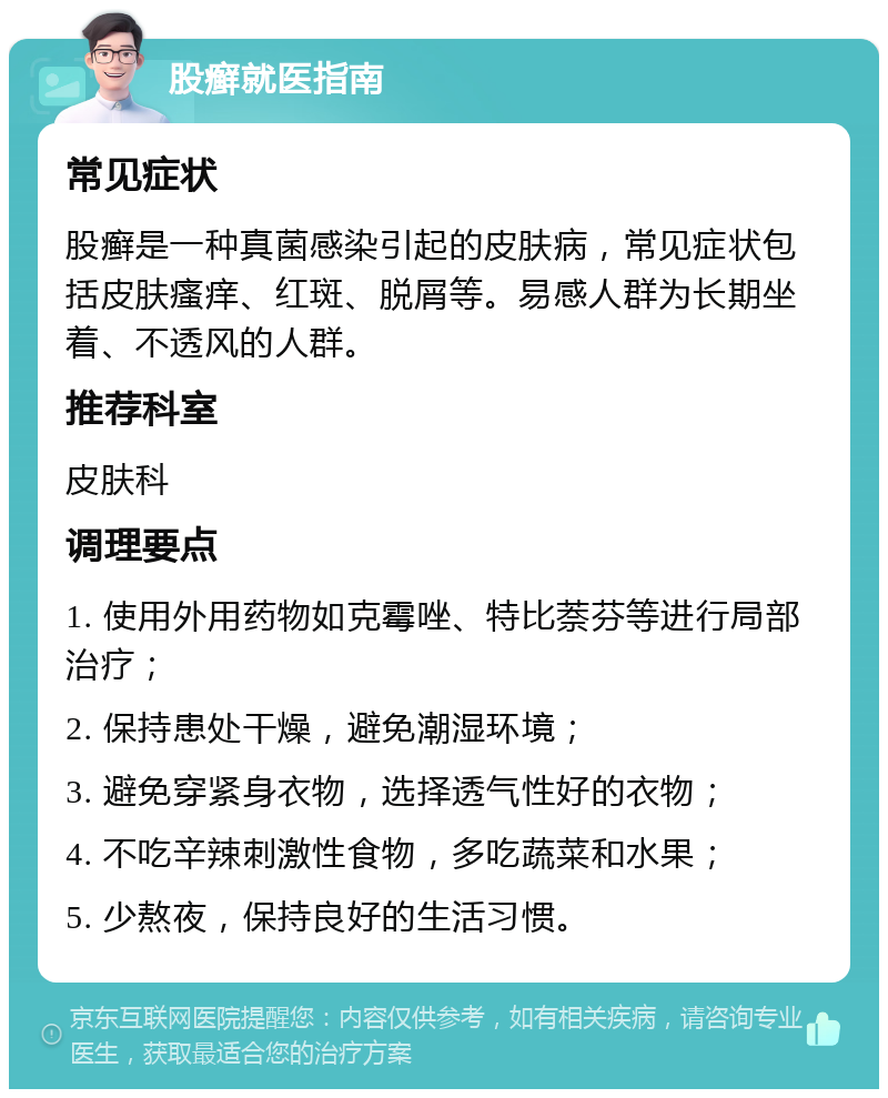 股癣就医指南 常见症状 股癣是一种真菌感染引起的皮肤病，常见症状包括皮肤瘙痒、红斑、脱屑等。易感人群为长期坐着、不透风的人群。 推荐科室 皮肤科 调理要点 1. 使用外用药物如克霉唑、特比萘芬等进行局部治疗； 2. 保持患处干燥，避免潮湿环境； 3. 避免穿紧身衣物，选择透气性好的衣物； 4. 不吃辛辣刺激性食物，多吃蔬菜和水果； 5. 少熬夜，保持良好的生活习惯。