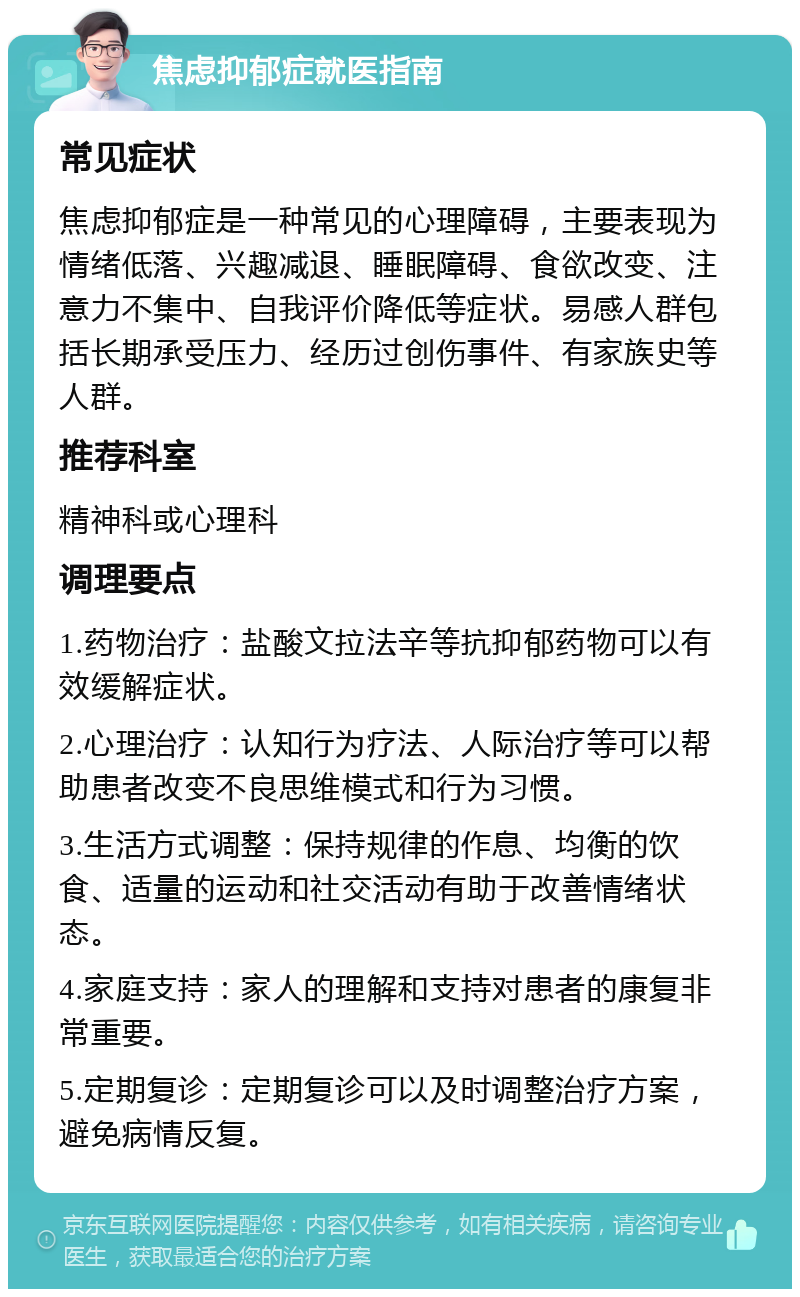 焦虑抑郁症就医指南 常见症状 焦虑抑郁症是一种常见的心理障碍，主要表现为情绪低落、兴趣减退、睡眠障碍、食欲改变、注意力不集中、自我评价降低等症状。易感人群包括长期承受压力、经历过创伤事件、有家族史等人群。 推荐科室 精神科或心理科 调理要点 1.药物治疗：盐酸文拉法辛等抗抑郁药物可以有效缓解症状。 2.心理治疗：认知行为疗法、人际治疗等可以帮助患者改变不良思维模式和行为习惯。 3.生活方式调整：保持规律的作息、均衡的饮食、适量的运动和社交活动有助于改善情绪状态。 4.家庭支持：家人的理解和支持对患者的康复非常重要。 5.定期复诊：定期复诊可以及时调整治疗方案，避免病情反复。