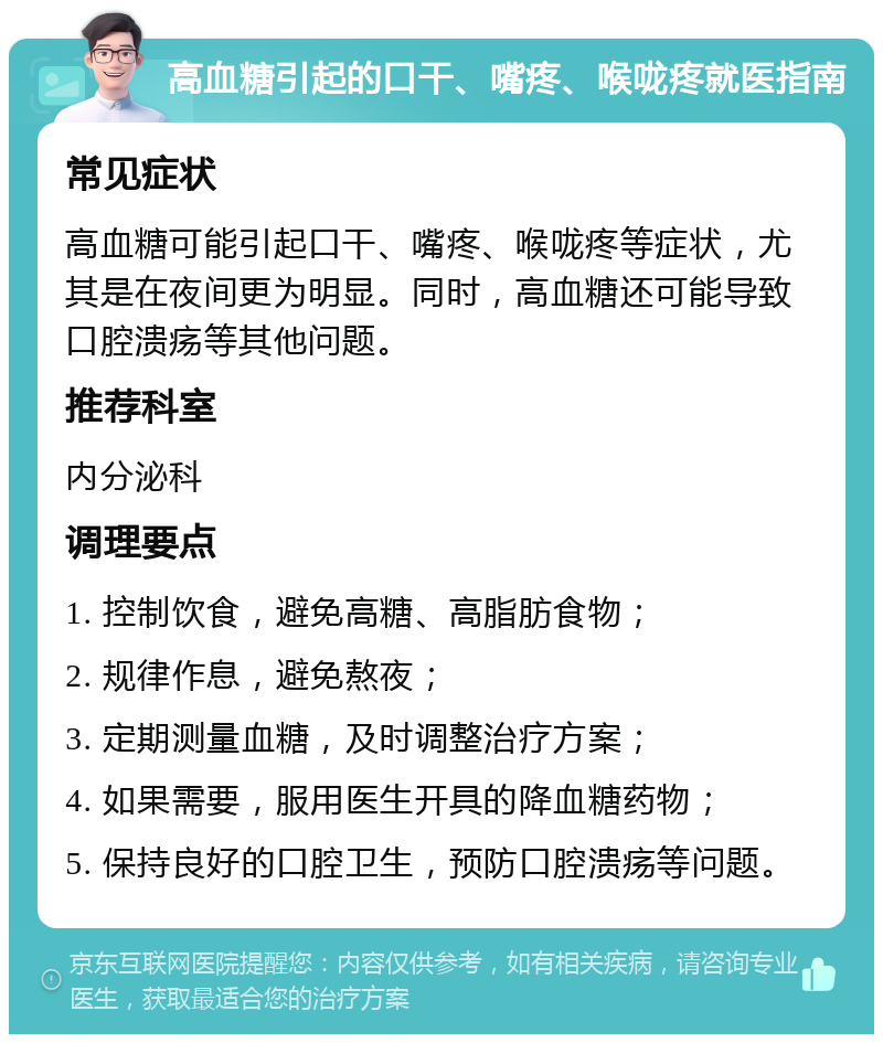 高血糖引起的口干、嘴疼、喉咙疼就医指南 常见症状 高血糖可能引起口干、嘴疼、喉咙疼等症状，尤其是在夜间更为明显。同时，高血糖还可能导致口腔溃疡等其他问题。 推荐科室 内分泌科 调理要点 1. 控制饮食，避免高糖、高脂肪食物； 2. 规律作息，避免熬夜； 3. 定期测量血糖，及时调整治疗方案； 4. 如果需要，服用医生开具的降血糖药物； 5. 保持良好的口腔卫生，预防口腔溃疡等问题。