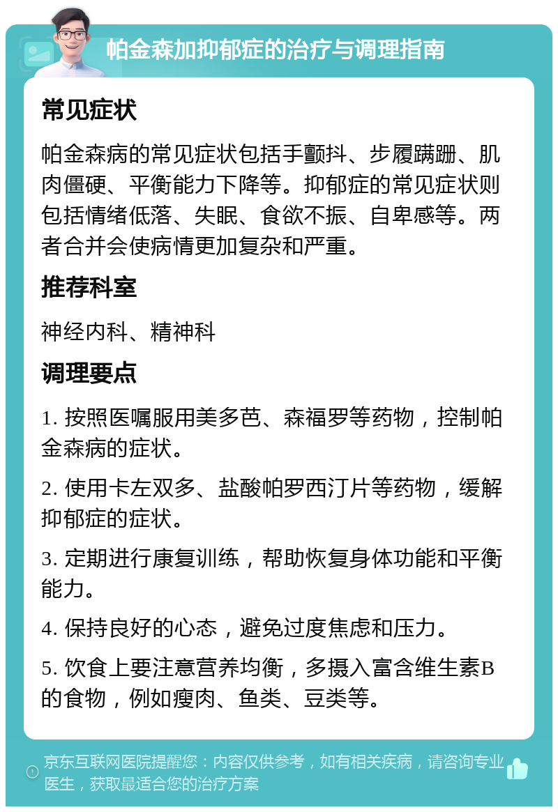 帕金森加抑郁症的治疗与调理指南 常见症状 帕金森病的常见症状包括手颤抖、步履蹒跚、肌肉僵硬、平衡能力下降等。抑郁症的常见症状则包括情绪低落、失眠、食欲不振、自卑感等。两者合并会使病情更加复杂和严重。 推荐科室 神经内科、精神科 调理要点 1. 按照医嘱服用美多芭、森福罗等药物，控制帕金森病的症状。 2. 使用卡左双多、盐酸帕罗西汀片等药物，缓解抑郁症的症状。 3. 定期进行康复训练，帮助恢复身体功能和平衡能力。 4. 保持良好的心态，避免过度焦虑和压力。 5. 饮食上要注意营养均衡，多摄入富含维生素B的食物，例如瘦肉、鱼类、豆类等。