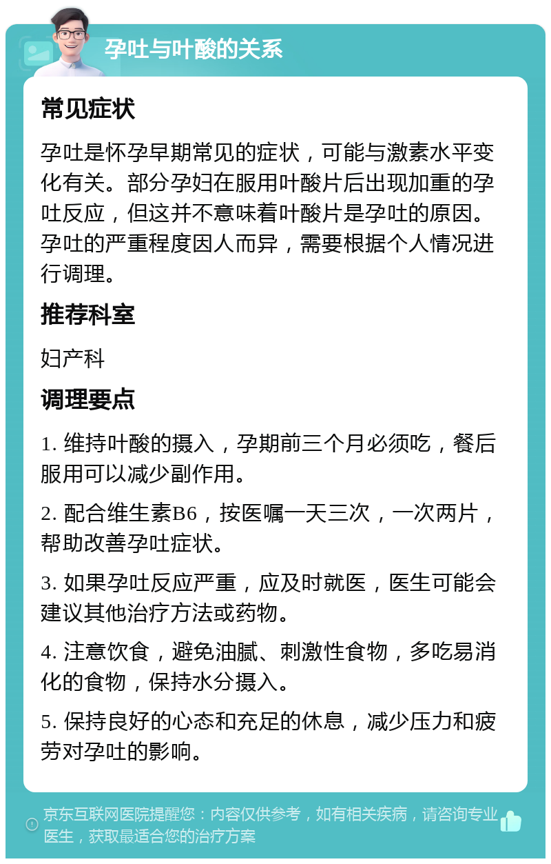 孕吐与叶酸的关系 常见症状 孕吐是怀孕早期常见的症状，可能与激素水平变化有关。部分孕妇在服用叶酸片后出现加重的孕吐反应，但这并不意味着叶酸片是孕吐的原因。孕吐的严重程度因人而异，需要根据个人情况进行调理。 推荐科室 妇产科 调理要点 1. 维持叶酸的摄入，孕期前三个月必须吃，餐后服用可以减少副作用。 2. 配合维生素B6，按医嘱一天三次，一次两片，帮助改善孕吐症状。 3. 如果孕吐反应严重，应及时就医，医生可能会建议其他治疗方法或药物。 4. 注意饮食，避免油腻、刺激性食物，多吃易消化的食物，保持水分摄入。 5. 保持良好的心态和充足的休息，减少压力和疲劳对孕吐的影响。