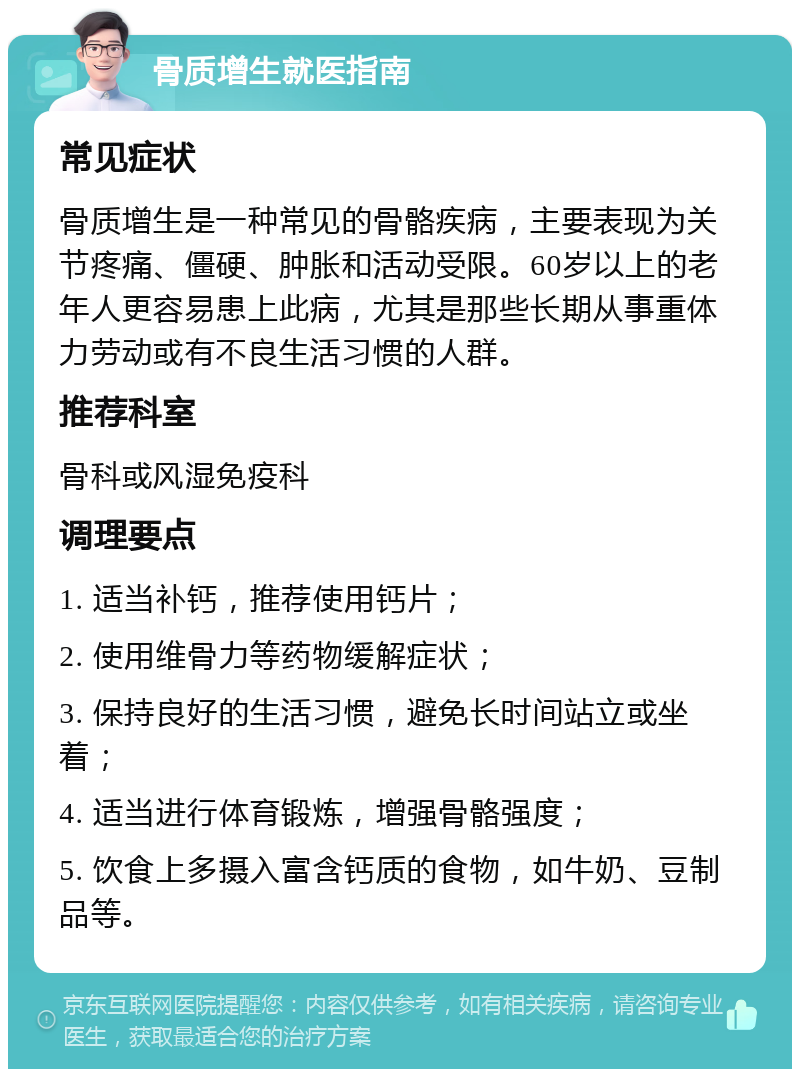 骨质增生就医指南 常见症状 骨质增生是一种常见的骨骼疾病，主要表现为关节疼痛、僵硬、肿胀和活动受限。60岁以上的老年人更容易患上此病，尤其是那些长期从事重体力劳动或有不良生活习惯的人群。 推荐科室 骨科或风湿免疫科 调理要点 1. 适当补钙，推荐使用钙片； 2. 使用维骨力等药物缓解症状； 3. 保持良好的生活习惯，避免长时间站立或坐着； 4. 适当进行体育锻炼，增强骨骼强度； 5. 饮食上多摄入富含钙质的食物，如牛奶、豆制品等。