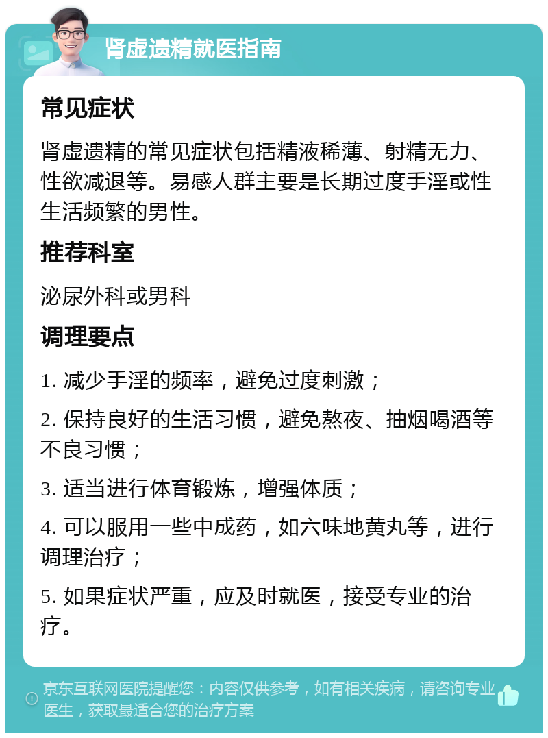 肾虚遗精就医指南 常见症状 肾虚遗精的常见症状包括精液稀薄、射精无力、性欲减退等。易感人群主要是长期过度手淫或性生活频繁的男性。 推荐科室 泌尿外科或男科 调理要点 1. 减少手淫的频率，避免过度刺激； 2. 保持良好的生活习惯，避免熬夜、抽烟喝酒等不良习惯； 3. 适当进行体育锻炼，增强体质； 4. 可以服用一些中成药，如六味地黄丸等，进行调理治疗； 5. 如果症状严重，应及时就医，接受专业的治疗。