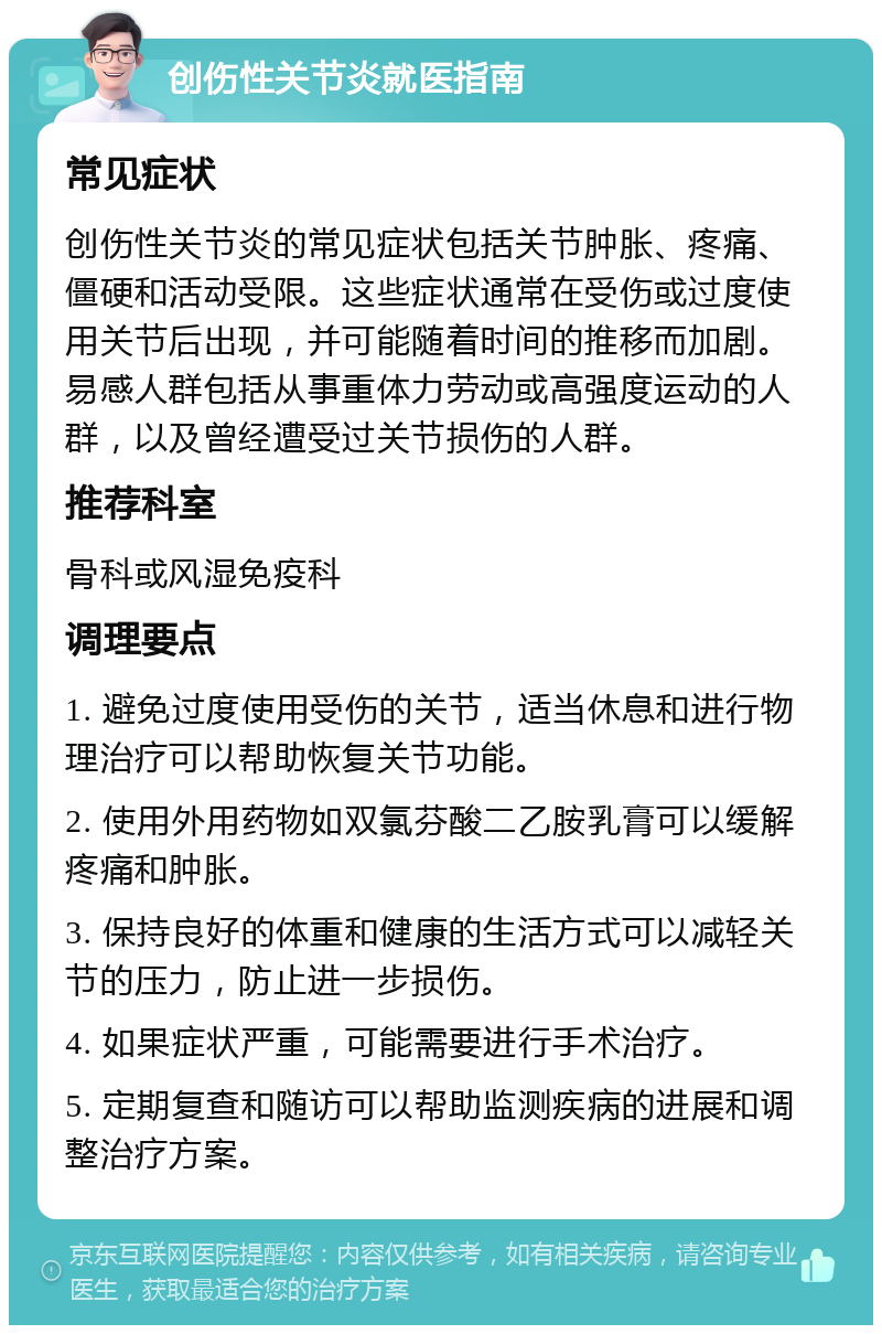 创伤性关节炎就医指南 常见症状 创伤性关节炎的常见症状包括关节肿胀、疼痛、僵硬和活动受限。这些症状通常在受伤或过度使用关节后出现，并可能随着时间的推移而加剧。易感人群包括从事重体力劳动或高强度运动的人群，以及曾经遭受过关节损伤的人群。 推荐科室 骨科或风湿免疫科 调理要点 1. 避免过度使用受伤的关节，适当休息和进行物理治疗可以帮助恢复关节功能。 2. 使用外用药物如双氯芬酸二乙胺乳膏可以缓解疼痛和肿胀。 3. 保持良好的体重和健康的生活方式可以减轻关节的压力，防止进一步损伤。 4. 如果症状严重，可能需要进行手术治疗。 5. 定期复查和随访可以帮助监测疾病的进展和调整治疗方案。