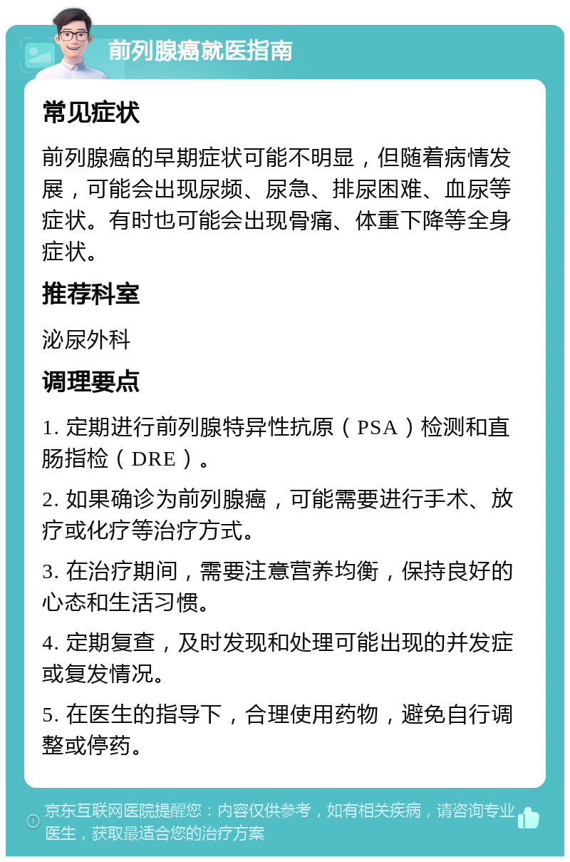 前列腺癌就医指南 常见症状 前列腺癌的早期症状可能不明显，但随着病情发展，可能会出现尿频、尿急、排尿困难、血尿等症状。有时也可能会出现骨痛、体重下降等全身症状。 推荐科室 泌尿外科 调理要点 1. 定期进行前列腺特异性抗原（PSA）检测和直肠指检（DRE）。 2. 如果确诊为前列腺癌，可能需要进行手术、放疗或化疗等治疗方式。 3. 在治疗期间，需要注意营养均衡，保持良好的心态和生活习惯。 4. 定期复查，及时发现和处理可能出现的并发症或复发情况。 5. 在医生的指导下，合理使用药物，避免自行调整或停药。