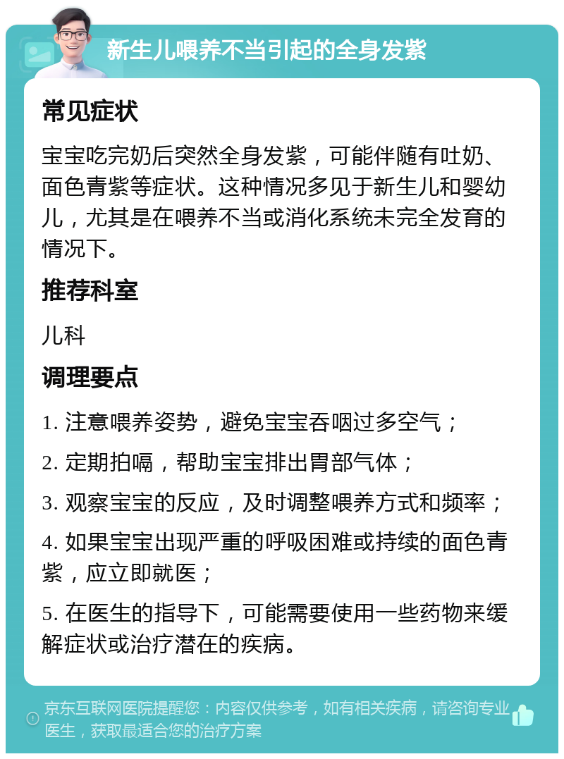 新生儿喂养不当引起的全身发紫 常见症状 宝宝吃完奶后突然全身发紫，可能伴随有吐奶、面色青紫等症状。这种情况多见于新生儿和婴幼儿，尤其是在喂养不当或消化系统未完全发育的情况下。 推荐科室 儿科 调理要点 1. 注意喂养姿势，避免宝宝吞咽过多空气； 2. 定期拍嗝，帮助宝宝排出胃部气体； 3. 观察宝宝的反应，及时调整喂养方式和频率； 4. 如果宝宝出现严重的呼吸困难或持续的面色青紫，应立即就医； 5. 在医生的指导下，可能需要使用一些药物来缓解症状或治疗潜在的疾病。