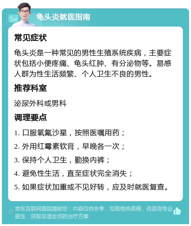 龟头炎就医指南 常见症状 龟头炎是一种常见的男性生殖系统疾病，主要症状包括小便疼痛、龟头红肿、有分泌物等。易感人群为性生活频繁、个人卫生不良的男性。 推荐科室 泌尿外科或男科 调理要点 1. 口服氧氟沙星，按照医嘱用药； 2. 外用红霉素软膏，早晚各一次； 3. 保持个人卫生，勤换内裤； 4. 避免性生活，直至症状完全消失； 5. 如果症状加重或不见好转，应及时就医复查。