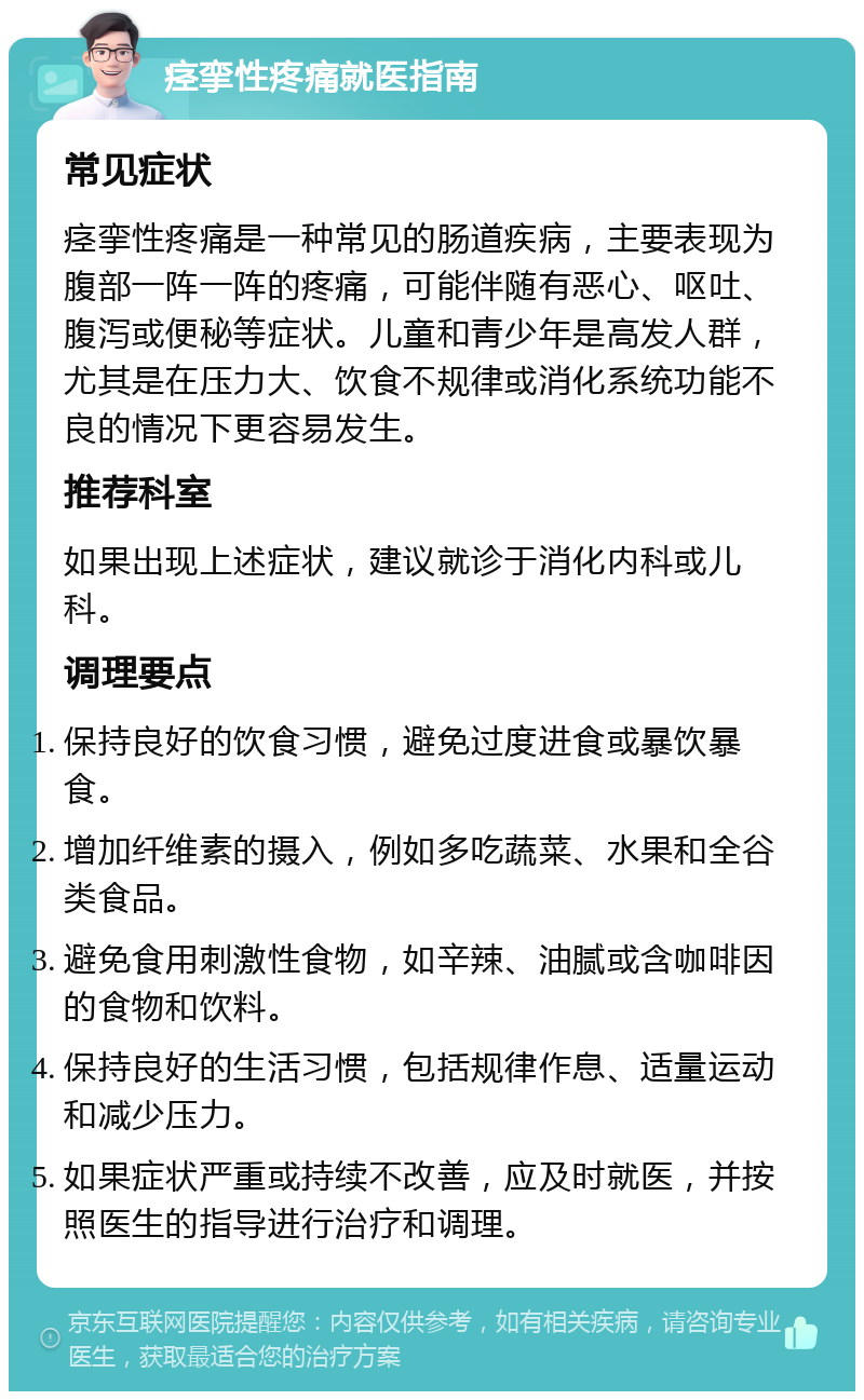 痉挛性疼痛就医指南 常见症状 痉挛性疼痛是一种常见的肠道疾病，主要表现为腹部一阵一阵的疼痛，可能伴随有恶心、呕吐、腹泻或便秘等症状。儿童和青少年是高发人群，尤其是在压力大、饮食不规律或消化系统功能不良的情况下更容易发生。 推荐科室 如果出现上述症状，建议就诊于消化内科或儿科。 调理要点 保持良好的饮食习惯，避免过度进食或暴饮暴食。 增加纤维素的摄入，例如多吃蔬菜、水果和全谷类食品。 避免食用刺激性食物，如辛辣、油腻或含咖啡因的食物和饮料。 保持良好的生活习惯，包括规律作息、适量运动和减少压力。 如果症状严重或持续不改善，应及时就医，并按照医生的指导进行治疗和调理。