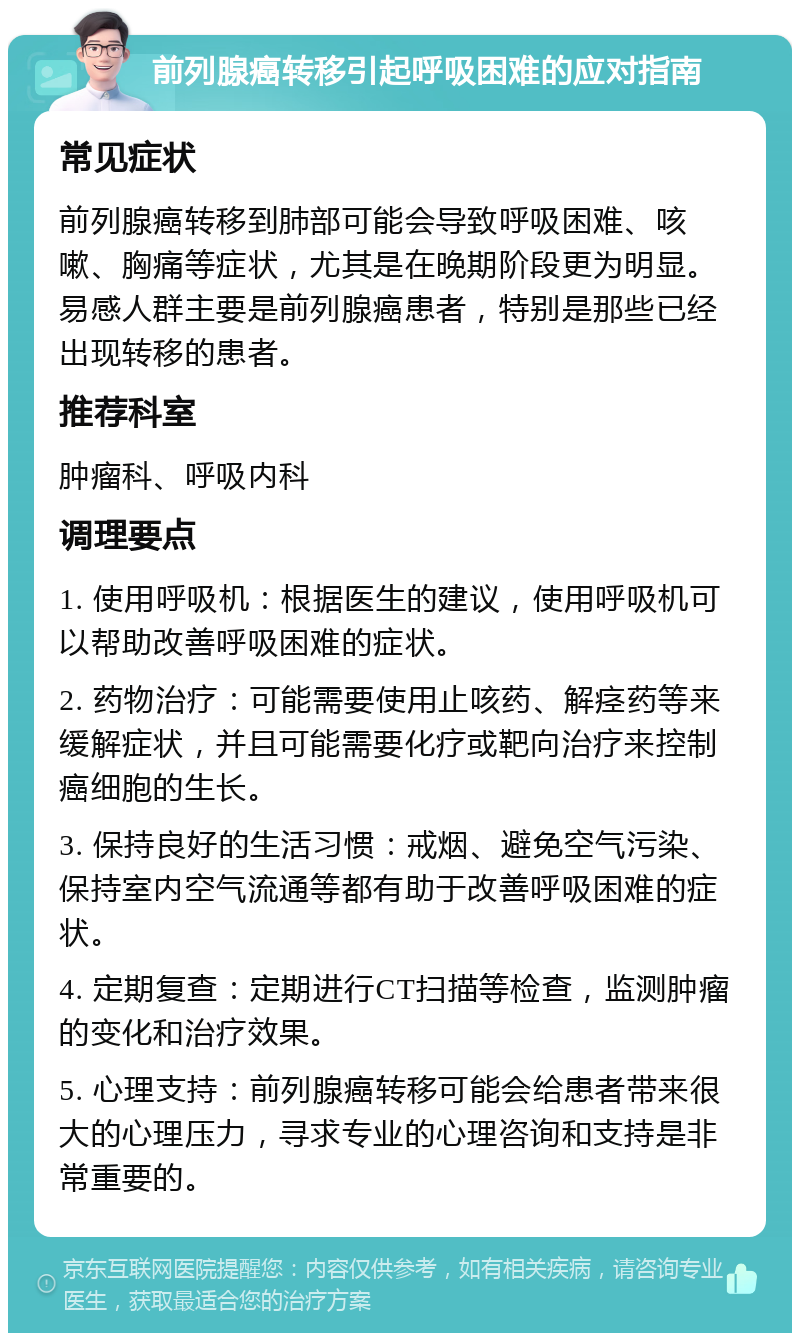 前列腺癌转移引起呼吸困难的应对指南 常见症状 前列腺癌转移到肺部可能会导致呼吸困难、咳嗽、胸痛等症状，尤其是在晚期阶段更为明显。易感人群主要是前列腺癌患者，特别是那些已经出现转移的患者。 推荐科室 肿瘤科、呼吸内科 调理要点 1. 使用呼吸机：根据医生的建议，使用呼吸机可以帮助改善呼吸困难的症状。 2. 药物治疗：可能需要使用止咳药、解痉药等来缓解症状，并且可能需要化疗或靶向治疗来控制癌细胞的生长。 3. 保持良好的生活习惯：戒烟、避免空气污染、保持室内空气流通等都有助于改善呼吸困难的症状。 4. 定期复查：定期进行CT扫描等检查，监测肿瘤的变化和治疗效果。 5. 心理支持：前列腺癌转移可能会给患者带来很大的心理压力，寻求专业的心理咨询和支持是非常重要的。