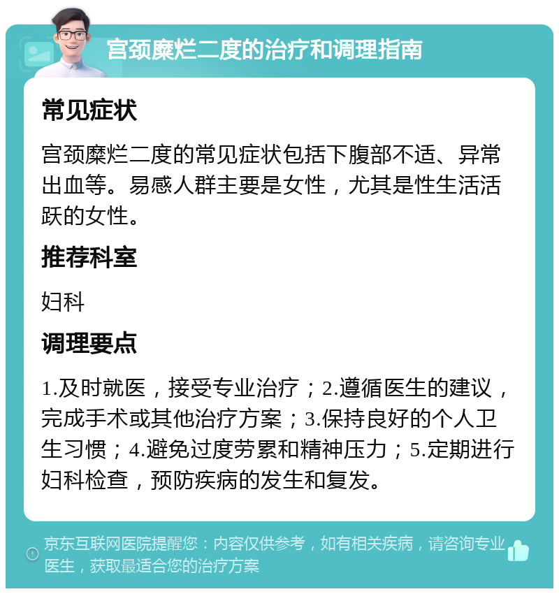 宫颈糜烂二度的治疗和调理指南 常见症状 宫颈糜烂二度的常见症状包括下腹部不适、异常出血等。易感人群主要是女性，尤其是性生活活跃的女性。 推荐科室 妇科 调理要点 1.及时就医，接受专业治疗；2.遵循医生的建议，完成手术或其他治疗方案；3.保持良好的个人卫生习惯；4.避免过度劳累和精神压力；5.定期进行妇科检查，预防疾病的发生和复发。