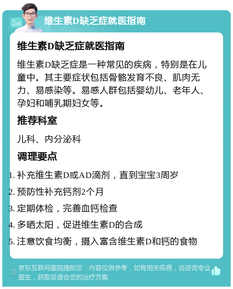 维生素D缺乏症就医指南 维生素D缺乏症就医指南 维生素D缺乏症是一种常见的疾病，特别是在儿童中。其主要症状包括骨骼发育不良、肌肉无力、易感染等。易感人群包括婴幼儿、老年人、孕妇和哺乳期妇女等。 推荐科室 儿科、内分泌科 调理要点 补充维生素D或AD滴剂，直到宝宝3周岁 预防性补充钙剂2个月 定期体检，完善血钙检查 多晒太阳，促进维生素D的合成 注意饮食均衡，摄入富含维生素D和钙的食物