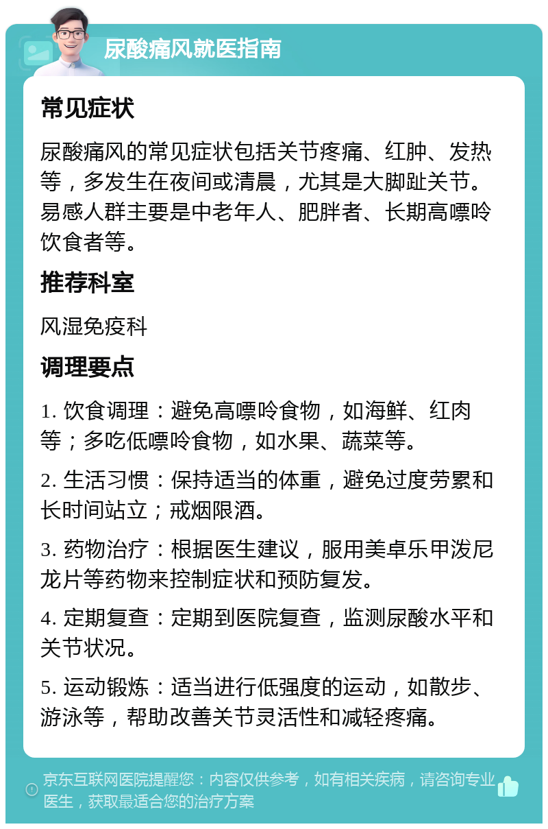 尿酸痛风就医指南 常见症状 尿酸痛风的常见症状包括关节疼痛、红肿、发热等，多发生在夜间或清晨，尤其是大脚趾关节。易感人群主要是中老年人、肥胖者、长期高嘌呤饮食者等。 推荐科室 风湿免疫科 调理要点 1. 饮食调理：避免高嘌呤食物，如海鲜、红肉等；多吃低嘌呤食物，如水果、蔬菜等。 2. 生活习惯：保持适当的体重，避免过度劳累和长时间站立；戒烟限酒。 3. 药物治疗：根据医生建议，服用美卓乐甲泼尼龙片等药物来控制症状和预防复发。 4. 定期复查：定期到医院复查，监测尿酸水平和关节状况。 5. 运动锻炼：适当进行低强度的运动，如散步、游泳等，帮助改善关节灵活性和减轻疼痛。