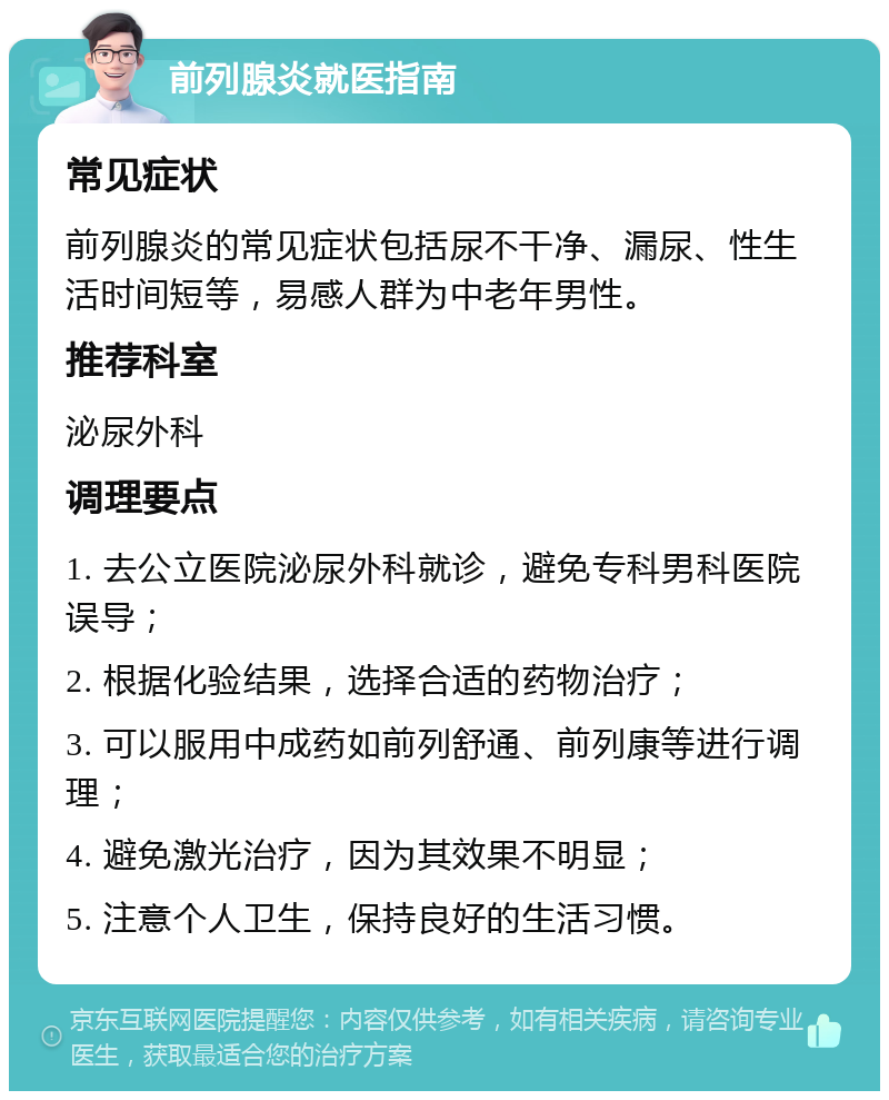 前列腺炎就医指南 常见症状 前列腺炎的常见症状包括尿不干净、漏尿、性生活时间短等，易感人群为中老年男性。 推荐科室 泌尿外科 调理要点 1. 去公立医院泌尿外科就诊，避免专科男科医院误导； 2. 根据化验结果，选择合适的药物治疗； 3. 可以服用中成药如前列舒通、前列康等进行调理； 4. 避免激光治疗，因为其效果不明显； 5. 注意个人卫生，保持良好的生活习惯。