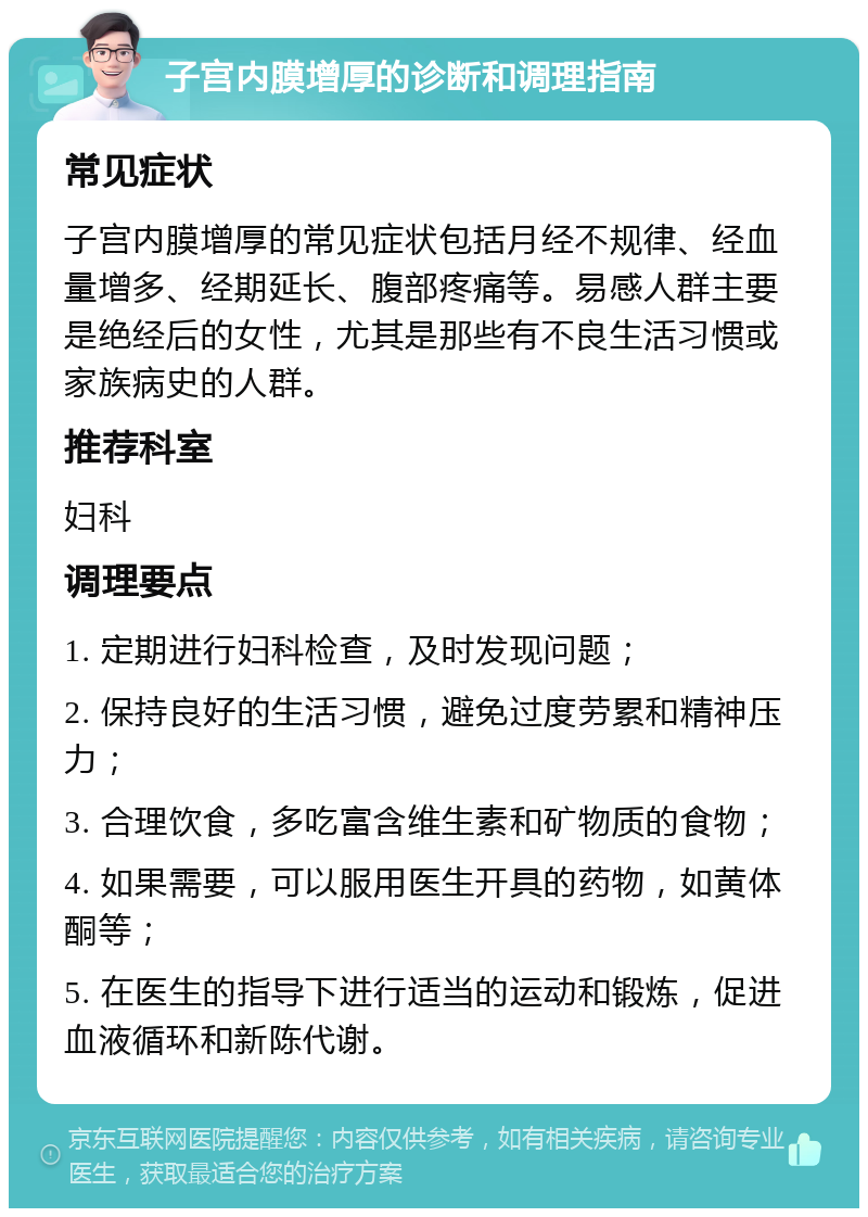 子宫内膜增厚的诊断和调理指南 常见症状 子宫内膜增厚的常见症状包括月经不规律、经血量增多、经期延长、腹部疼痛等。易感人群主要是绝经后的女性，尤其是那些有不良生活习惯或家族病史的人群。 推荐科室 妇科 调理要点 1. 定期进行妇科检查，及时发现问题； 2. 保持良好的生活习惯，避免过度劳累和精神压力； 3. 合理饮食，多吃富含维生素和矿物质的食物； 4. 如果需要，可以服用医生开具的药物，如黄体酮等； 5. 在医生的指导下进行适当的运动和锻炼，促进血液循环和新陈代谢。