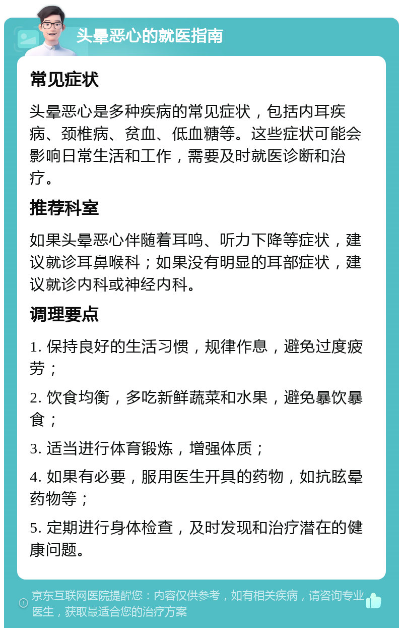 头晕恶心的就医指南 常见症状 头晕恶心是多种疾病的常见症状，包括内耳疾病、颈椎病、贫血、低血糖等。这些症状可能会影响日常生活和工作，需要及时就医诊断和治疗。 推荐科室 如果头晕恶心伴随着耳鸣、听力下降等症状，建议就诊耳鼻喉科；如果没有明显的耳部症状，建议就诊内科或神经内科。 调理要点 1. 保持良好的生活习惯，规律作息，避免过度疲劳； 2. 饮食均衡，多吃新鲜蔬菜和水果，避免暴饮暴食； 3. 适当进行体育锻炼，增强体质； 4. 如果有必要，服用医生开具的药物，如抗眩晕药物等； 5. 定期进行身体检查，及时发现和治疗潜在的健康问题。