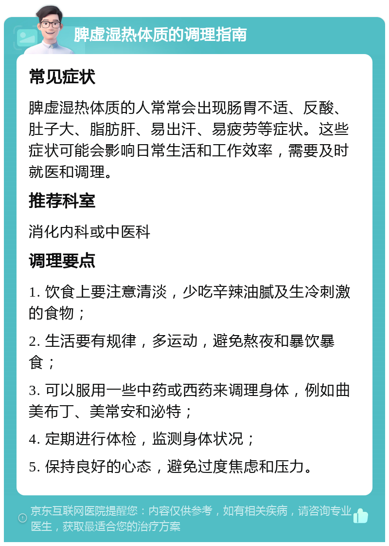 脾虚湿热体质的调理指南 常见症状 脾虚湿热体质的人常常会出现肠胃不适、反酸、肚子大、脂肪肝、易出汗、易疲劳等症状。这些症状可能会影响日常生活和工作效率，需要及时就医和调理。 推荐科室 消化内科或中医科 调理要点 1. 饮食上要注意清淡，少吃辛辣油腻及生冷刺激的食物； 2. 生活要有规律，多运动，避免熬夜和暴饮暴食； 3. 可以服用一些中药或西药来调理身体，例如曲美布丁、美常安和泌特； 4. 定期进行体检，监测身体状况； 5. 保持良好的心态，避免过度焦虑和压力。