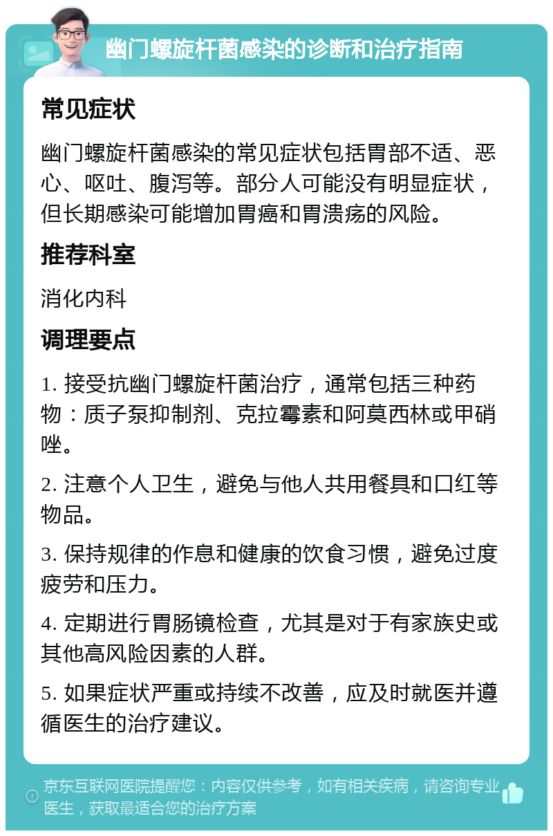 幽门螺旋杆菌感染的诊断和治疗指南 常见症状 幽门螺旋杆菌感染的常见症状包括胃部不适、恶心、呕吐、腹泻等。部分人可能没有明显症状，但长期感染可能增加胃癌和胃溃疡的风险。 推荐科室 消化内科 调理要点 1. 接受抗幽门螺旋杆菌治疗，通常包括三种药物：质子泵抑制剂、克拉霉素和阿莫西林或甲硝唑。 2. 注意个人卫生，避免与他人共用餐具和口红等物品。 3. 保持规律的作息和健康的饮食习惯，避免过度疲劳和压力。 4. 定期进行胃肠镜检查，尤其是对于有家族史或其他高风险因素的人群。 5. 如果症状严重或持续不改善，应及时就医并遵循医生的治疗建议。