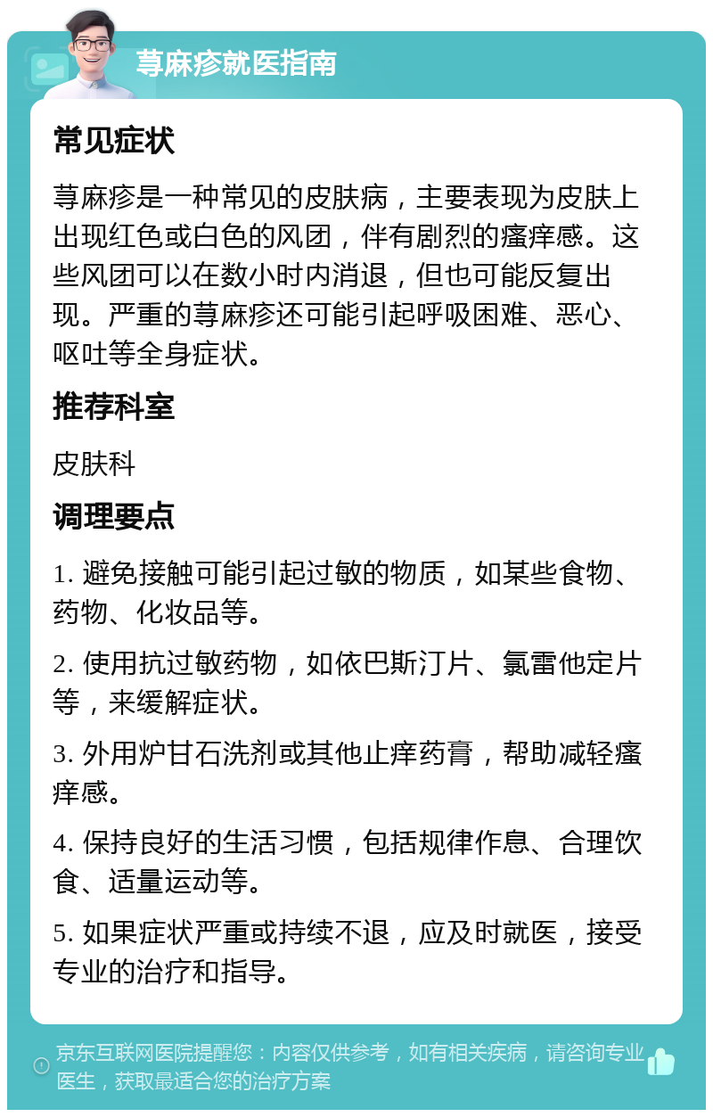 荨麻疹就医指南 常见症状 荨麻疹是一种常见的皮肤病，主要表现为皮肤上出现红色或白色的风团，伴有剧烈的瘙痒感。这些风团可以在数小时内消退，但也可能反复出现。严重的荨麻疹还可能引起呼吸困难、恶心、呕吐等全身症状。 推荐科室 皮肤科 调理要点 1. 避免接触可能引起过敏的物质，如某些食物、药物、化妆品等。 2. 使用抗过敏药物，如依巴斯汀片、氯雷他定片等，来缓解症状。 3. 外用炉甘石洗剂或其他止痒药膏，帮助减轻瘙痒感。 4. 保持良好的生活习惯，包括规律作息、合理饮食、适量运动等。 5. 如果症状严重或持续不退，应及时就医，接受专业的治疗和指导。