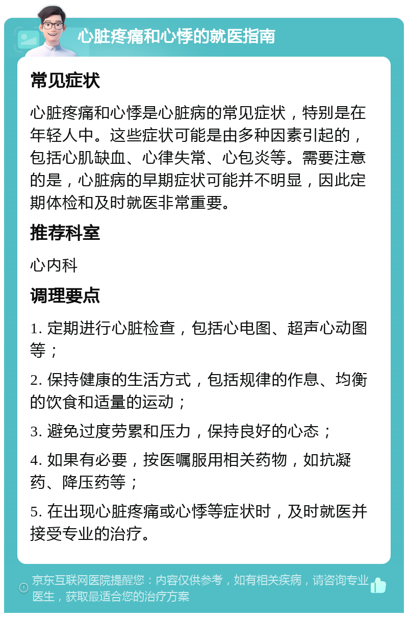 心脏疼痛和心悸的就医指南 常见症状 心脏疼痛和心悸是心脏病的常见症状，特别是在年轻人中。这些症状可能是由多种因素引起的，包括心肌缺血、心律失常、心包炎等。需要注意的是，心脏病的早期症状可能并不明显，因此定期体检和及时就医非常重要。 推荐科室 心内科 调理要点 1. 定期进行心脏检查，包括心电图、超声心动图等； 2. 保持健康的生活方式，包括规律的作息、均衡的饮食和适量的运动； 3. 避免过度劳累和压力，保持良好的心态； 4. 如果有必要，按医嘱服用相关药物，如抗凝药、降压药等； 5. 在出现心脏疼痛或心悸等症状时，及时就医并接受专业的治疗。