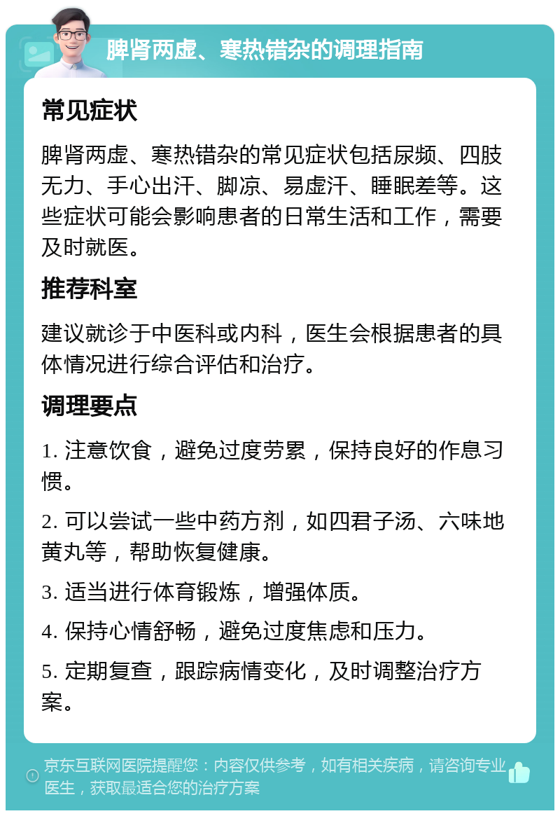 脾肾两虚、寒热错杂的调理指南 常见症状 脾肾两虚、寒热错杂的常见症状包括尿频、四肢无力、手心出汗、脚凉、易虚汗、睡眠差等。这些症状可能会影响患者的日常生活和工作，需要及时就医。 推荐科室 建议就诊于中医科或内科，医生会根据患者的具体情况进行综合评估和治疗。 调理要点 1. 注意饮食，避免过度劳累，保持良好的作息习惯。 2. 可以尝试一些中药方剂，如四君子汤、六味地黄丸等，帮助恢复健康。 3. 适当进行体育锻炼，增强体质。 4. 保持心情舒畅，避免过度焦虑和压力。 5. 定期复查，跟踪病情变化，及时调整治疗方案。