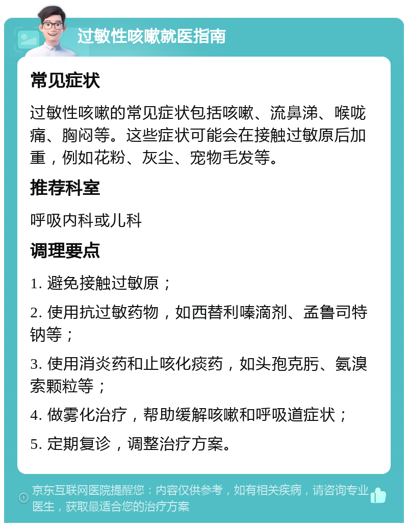 过敏性咳嗽就医指南 常见症状 过敏性咳嗽的常见症状包括咳嗽、流鼻涕、喉咙痛、胸闷等。这些症状可能会在接触过敏原后加重，例如花粉、灰尘、宠物毛发等。 推荐科室 呼吸内科或儿科 调理要点 1. 避免接触过敏原； 2. 使用抗过敏药物，如西替利嗪滴剂、孟鲁司特钠等； 3. 使用消炎药和止咳化痰药，如头孢克肟、氨溴索颗粒等； 4. 做雾化治疗，帮助缓解咳嗽和呼吸道症状； 5. 定期复诊，调整治疗方案。