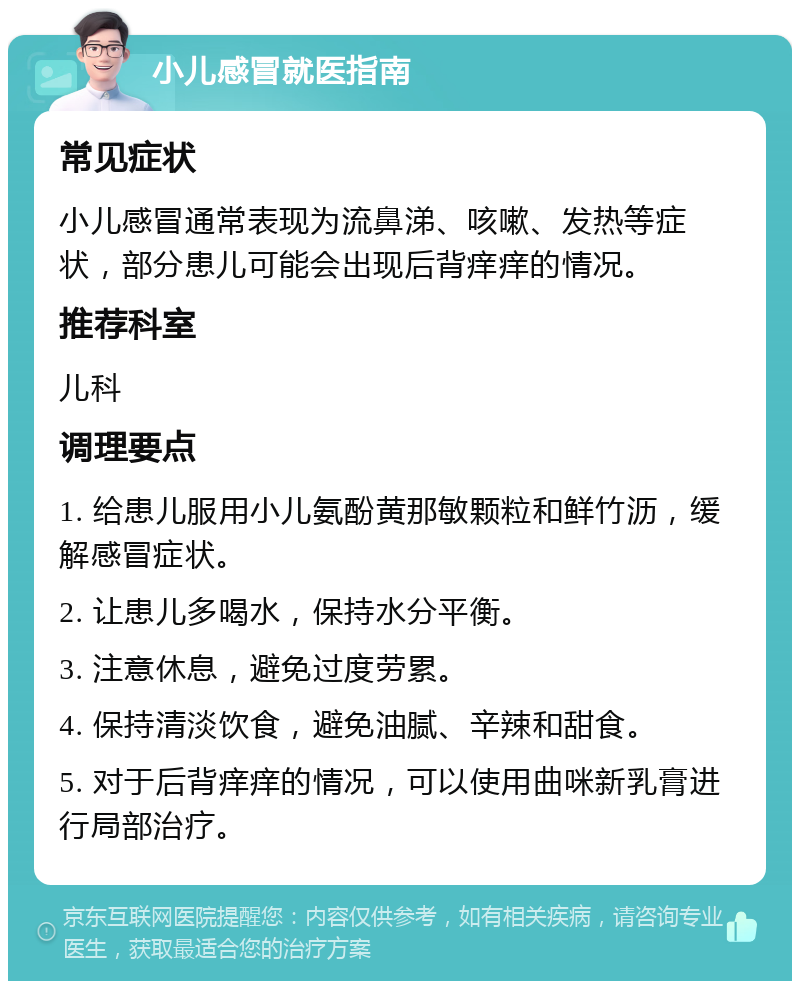 小儿感冒就医指南 常见症状 小儿感冒通常表现为流鼻涕、咳嗽、发热等症状，部分患儿可能会出现后背痒痒的情况。 推荐科室 儿科 调理要点 1. 给患儿服用小儿氨酚黄那敏颗粒和鲜竹沥，缓解感冒症状。 2. 让患儿多喝水，保持水分平衡。 3. 注意休息，避免过度劳累。 4. 保持清淡饮食，避免油腻、辛辣和甜食。 5. 对于后背痒痒的情况，可以使用曲咪新乳膏进行局部治疗。