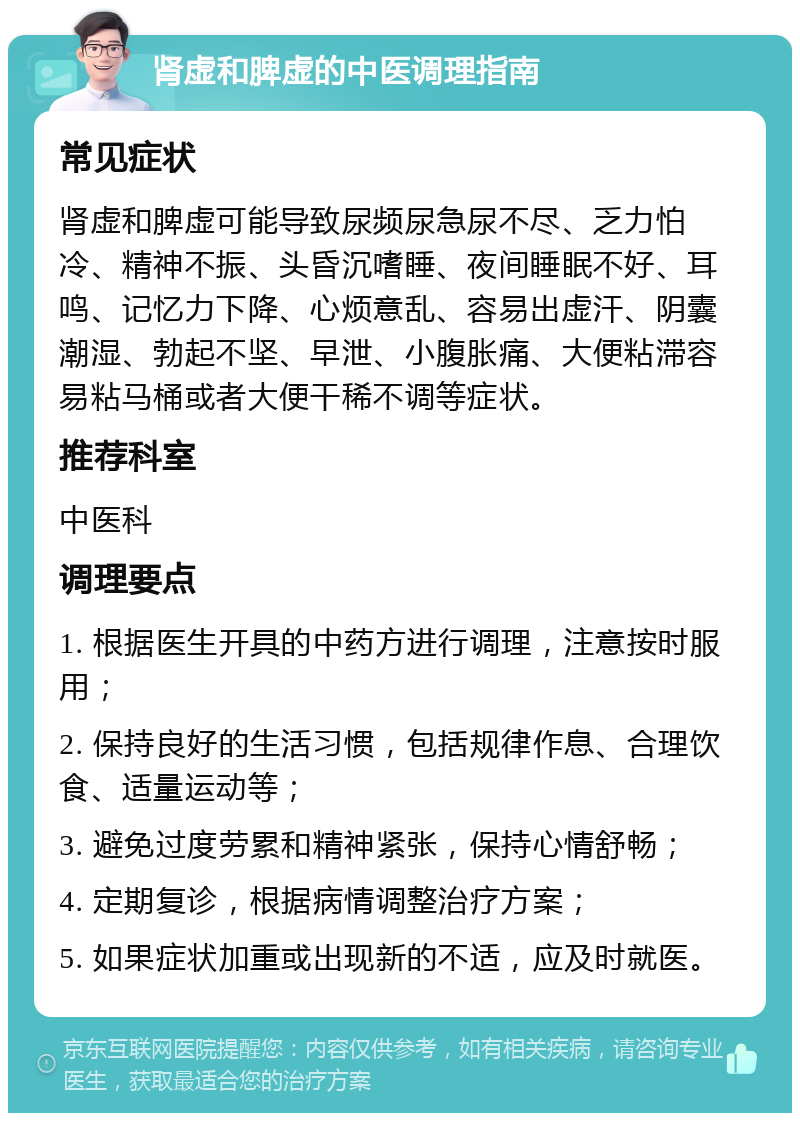 肾虚和脾虚的中医调理指南 常见症状 肾虚和脾虚可能导致尿频尿急尿不尽、乏力怕冷、精神不振、头昏沉嗜睡、夜间睡眠不好、耳鸣、记忆力下降、心烦意乱、容易出虚汗、阴囊潮湿、勃起不坚、早泄、小腹胀痛、大便粘滞容易粘马桶或者大便干稀不调等症状。 推荐科室 中医科 调理要点 1. 根据医生开具的中药方进行调理，注意按时服用； 2. 保持良好的生活习惯，包括规律作息、合理饮食、适量运动等； 3. 避免过度劳累和精神紧张，保持心情舒畅； 4. 定期复诊，根据病情调整治疗方案； 5. 如果症状加重或出现新的不适，应及时就医。