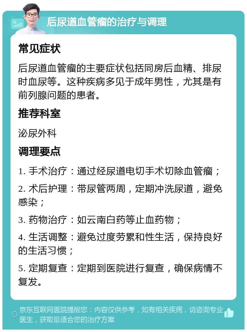 后尿道血管瘤的治疗与调理 常见症状 后尿道血管瘤的主要症状包括同房后血精、排尿时血尿等。这种疾病多见于成年男性，尤其是有前列腺问题的患者。 推荐科室 泌尿外科 调理要点 1. 手术治疗：通过经尿道电切手术切除血管瘤； 2. 术后护理：带尿管两周，定期冲洗尿道，避免感染； 3. 药物治疗：如云南白药等止血药物； 4. 生活调整：避免过度劳累和性生活，保持良好的生活习惯； 5. 定期复查：定期到医院进行复查，确保病情不复发。