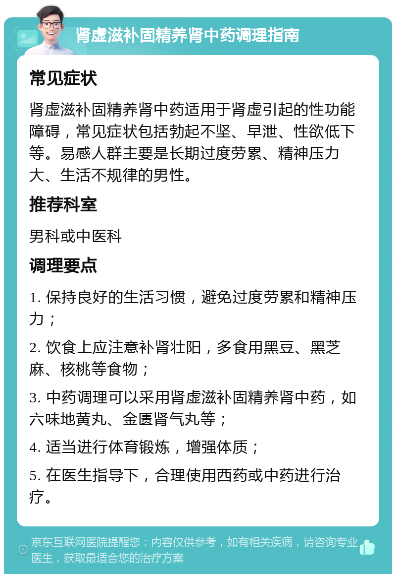 肾虚滋补固精养肾中药调理指南 常见症状 肾虚滋补固精养肾中药适用于肾虚引起的性功能障碍，常见症状包括勃起不坚、早泄、性欲低下等。易感人群主要是长期过度劳累、精神压力大、生活不规律的男性。 推荐科室 男科或中医科 调理要点 1. 保持良好的生活习惯，避免过度劳累和精神压力； 2. 饮食上应注意补肾壮阳，多食用黑豆、黑芝麻、核桃等食物； 3. 中药调理可以采用肾虚滋补固精养肾中药，如六味地黄丸、金匮肾气丸等； 4. 适当进行体育锻炼，增强体质； 5. 在医生指导下，合理使用西药或中药进行治疗。