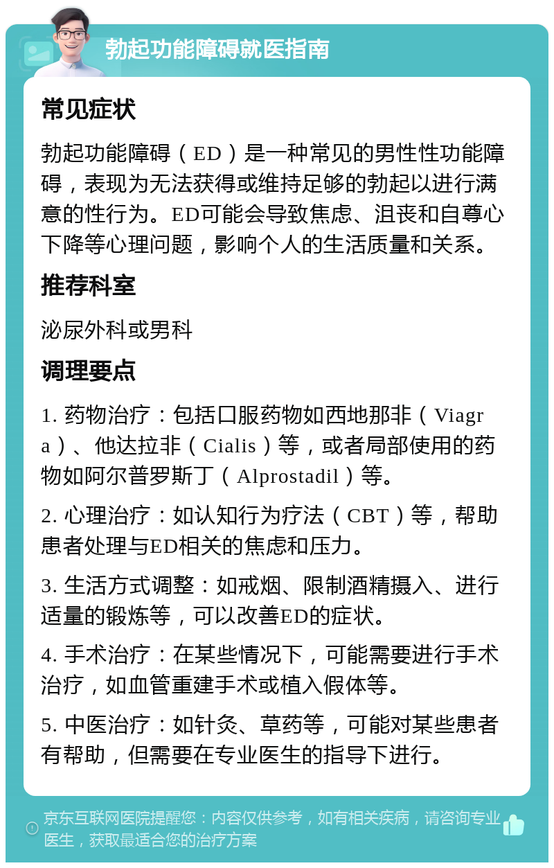 勃起功能障碍就医指南 常见症状 勃起功能障碍（ED）是一种常见的男性性功能障碍，表现为无法获得或维持足够的勃起以进行满意的性行为。ED可能会导致焦虑、沮丧和自尊心下降等心理问题，影响个人的生活质量和关系。 推荐科室 泌尿外科或男科 调理要点 1. 药物治疗：包括口服药物如西地那非（Viagra）、他达拉非（Cialis）等，或者局部使用的药物如阿尔普罗斯丁（Alprostadil）等。 2. 心理治疗：如认知行为疗法（CBT）等，帮助患者处理与ED相关的焦虑和压力。 3. 生活方式调整：如戒烟、限制酒精摄入、进行适量的锻炼等，可以改善ED的症状。 4. 手术治疗：在某些情况下，可能需要进行手术治疗，如血管重建手术或植入假体等。 5. 中医治疗：如针灸、草药等，可能对某些患者有帮助，但需要在专业医生的指导下进行。