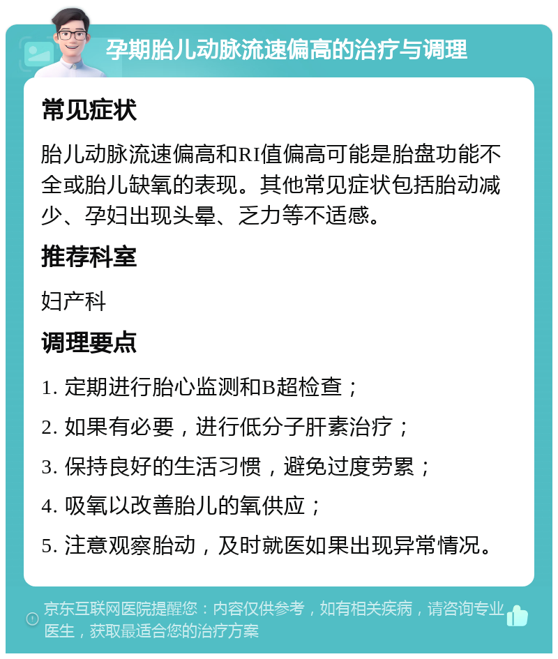 孕期胎儿动脉流速偏高的治疗与调理 常见症状 胎儿动脉流速偏高和RI值偏高可能是胎盘功能不全或胎儿缺氧的表现。其他常见症状包括胎动减少、孕妇出现头晕、乏力等不适感。 推荐科室 妇产科 调理要点 1. 定期进行胎心监测和B超检查； 2. 如果有必要，进行低分子肝素治疗； 3. 保持良好的生活习惯，避免过度劳累； 4. 吸氧以改善胎儿的氧供应； 5. 注意观察胎动，及时就医如果出现异常情况。