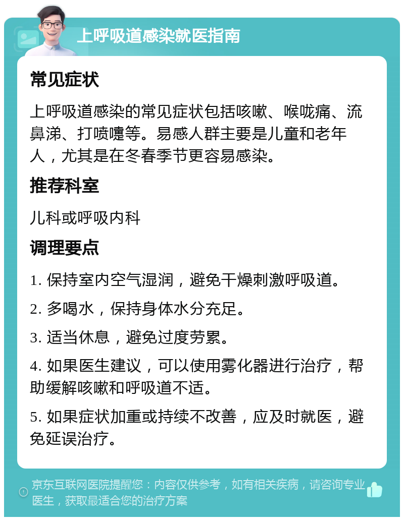 上呼吸道感染就医指南 常见症状 上呼吸道感染的常见症状包括咳嗽、喉咙痛、流鼻涕、打喷嚏等。易感人群主要是儿童和老年人，尤其是在冬春季节更容易感染。 推荐科室 儿科或呼吸内科 调理要点 1. 保持室内空气湿润，避免干燥刺激呼吸道。 2. 多喝水，保持身体水分充足。 3. 适当休息，避免过度劳累。 4. 如果医生建议，可以使用雾化器进行治疗，帮助缓解咳嗽和呼吸道不适。 5. 如果症状加重或持续不改善，应及时就医，避免延误治疗。