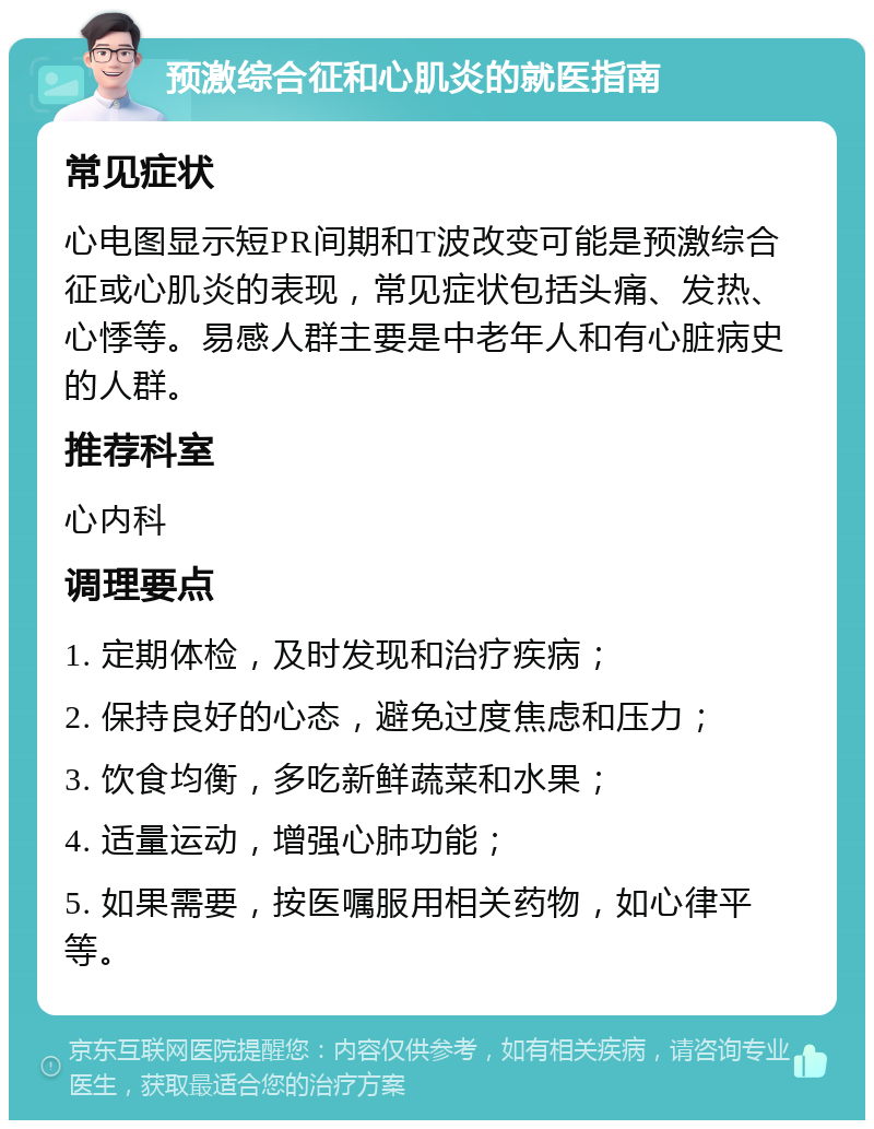 预激综合征和心肌炎的就医指南 常见症状 心电图显示短PR间期和T波改变可能是预激综合征或心肌炎的表现，常见症状包括头痛、发热、心悸等。易感人群主要是中老年人和有心脏病史的人群。 推荐科室 心内科 调理要点 1. 定期体检，及时发现和治疗疾病； 2. 保持良好的心态，避免过度焦虑和压力； 3. 饮食均衡，多吃新鲜蔬菜和水果； 4. 适量运动，增强心肺功能； 5. 如果需要，按医嘱服用相关药物，如心律平等。