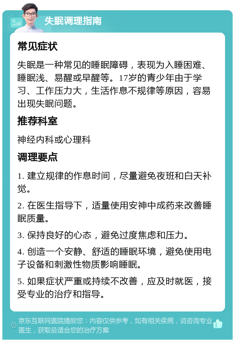 失眠调理指南 常见症状 失眠是一种常见的睡眠障碍，表现为入睡困难、睡眠浅、易醒或早醒等。17岁的青少年由于学习、工作压力大，生活作息不规律等原因，容易出现失眠问题。 推荐科室 神经内科或心理科 调理要点 1. 建立规律的作息时间，尽量避免夜班和白天补觉。 2. 在医生指导下，适量使用安神中成药来改善睡眠质量。 3. 保持良好的心态，避免过度焦虑和压力。 4. 创造一个安静、舒适的睡眠环境，避免使用电子设备和刺激性物质影响睡眠。 5. 如果症状严重或持续不改善，应及时就医，接受专业的治疗和指导。